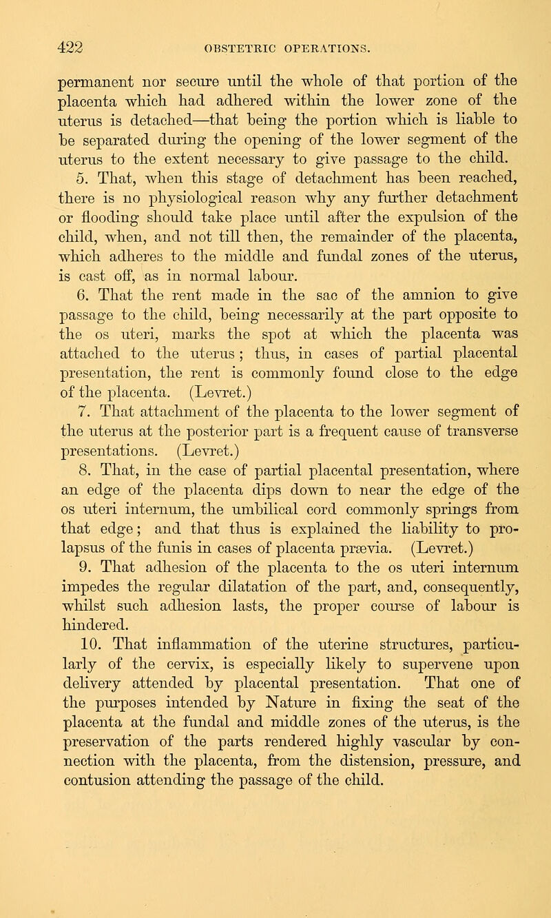 permanent nor secure until the wliole of tliat portion of the placenta which had adhered within the lower zone of the uterus is detached—that being the portion which is liable to he separated during the opening of the lower segment of the uterus to the extent necessary to give passage to the child. 5. That, when this stage of detachment has been reached, there is no physiological reason why any further detachment or flooding should take place until after the expulsion of the child, when, and not till then, the remainder of the placenta, which adheres to the middle and fundal zones of the uterus, is cast off, as in normal labour. 6. That the rent made in the sac of the amnion to give passage to the child, being necessarily at the part opposite to the OS uteri, marks the spot at which the placenta was attached to the uterus; thus, in cases of partial placental presentation, the rent is commonly found close to the edge of the placenta. (Levret.) 7. That attachment of the placenta to the lower segment of the uterus at the posterior part is a frequent cause of transverse presentations. (Levret.) 8. That, in the case of partial placental presentation, where an edge of the placenta dips down to near the edge of the OS uteri internum, the umbilical cord commonly springs from that edge; and that thus is explained the liability to pro- lapsus of the funis in cases of placenta prsevia. (Levret.) 9. That adhesion of the placenta to the os uteri internum impedes the regular dilatation of the part, and, consequently, whilst such adhesion lasts, the proper course of labour is hindered. 10. That inflammation of the uterine structures, particu- larly of the cervix, is especially likely to supervene upon delivery attended by placental presentation. That one of the purposes intended by Nature in fixing the seat of the placenta at the fundal and middle zones of the uterus, is the preservation of the parts rendered highly vascular by con- nection with the placenta, from the distension, pressure, and contusion attending the passage of the child.