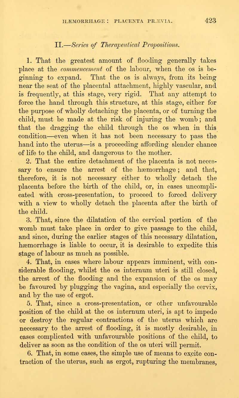 II.—Series of Therapeutical Propositions. 1. That the greatest amount of flooding generally takes place at the commencement of the labour, when the os is be- ginning to expand. That the os is always, from its being near the seat of the placental attachment, highly vascular, and is frequently, at this stage, very rigid. That any attempt to force the hand through this structure, at this stage, either for the piu'pose of wholly detaching the placenta, or of turning the child, must be made at the risk of injuring the womb; and that the dragging the child through the os when in this condition—even when it has not been necessary to pass the hand into the uterus—is a proceeding affording slender chance of life to the child, and dangerous to the mother. 2. That the entire detachment of the placenta is not neces- sary to ensure the arrest of the hsemorrhage; and that, therefore, it is not necessary either to wholly detach the placenta before the birth of the child, or, in cases uncompli- cated with cross-presentation, to proceed to forced delivery with a view to wholly detach the placenta after the birth of the child. 3. That, since the dilatation of the cervical portion of the womb must take place in order to give passage to the child, and since, during the earlier stages of this necessary dilatation, haemorrhage is liable to occur, it is desirable to expedite this stage of labour as much as possible. 4. That, in cases where labour appears imminent, with con- siderable flooding, whilst the os internum uteri is still closed, the arrest of the flooding and the expansion of the os may be favoured by plugging the vagina, and especially the cervix, and by the use of ergot. 5. That, since a cross-presentation, or other unfavourable position of the child at the os internum uteri, is apt to impede or destroy the regular -contractions of the uterus which are necessary to the arrest of flooding, it is mostly desirable, in cases complicated with unfavourable positions of the child, to deliver as soon as the condition of the os uteri will permit. 6. That, in some cases, the simple use of means to excite con- traction of the uterus, such as ergot, rupturing the membranes,