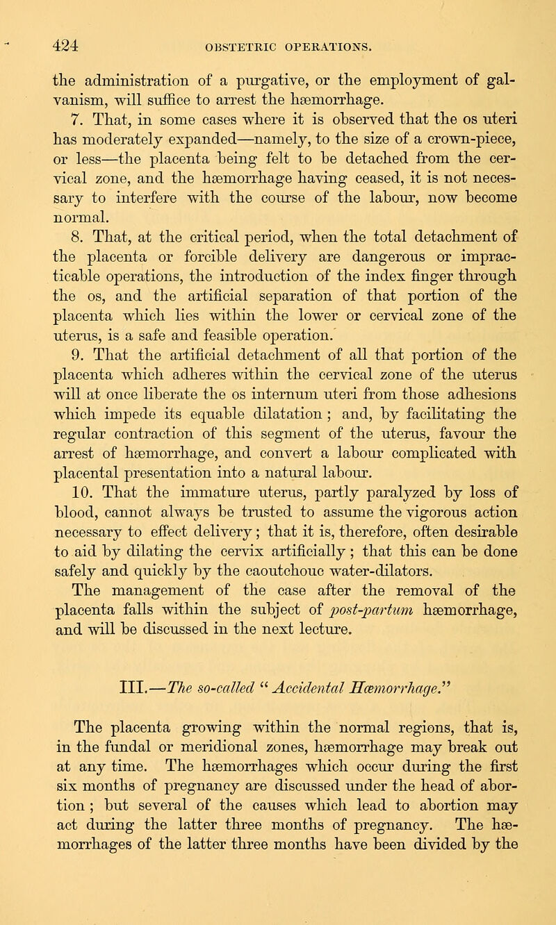 the administration of a purgative, or the employment of gal- vanism, will suffice to arrest the hsemorrhage, 7. That, in some cases where it is observed that the os uteri has moderately expanded—namely, to the size of a crown-piece, or less—the placenta being felt to be detached from the cer- vical zone, and the hsemorrhage having ceased, it is not neces- sary to interfere with the course of the labour, now become normal. 8. That, at the critical period, when the total detachment of the placenta or forcible delivery are dangerous or imprac- ticable operations, the introduction of the index finger through the OS, and the artificial separation of that portion of the placenta which lies within the lower or cervical zone of the uterus, is a safe and feasible operation. 9. That the artificial detachment of all that portion of the placenta which adheres within the cervical zone of the uterus will at once liberate the os internum uteri from those adhesions which impede its equable dilatation ; and, by facilitating the regular contraction of this segment of the uterus, favour the arrest of hsemorrhage, and convert a labour complicated with placental presentation into a natural labour. 10. That the immature uterus, partly paralyzed by loss of blood, cannot always be trusted to assume the vigorous action necessary to effect delivery; that it is, therefore, often desirable to aid by dilating the cervix artificially ; that this can be done safely and quickly by the caoutchouc water-dilators. The management of the case after the removal of the placenta falls within the subject of post-partum hsemorrhage, and will be discussed in the next lecture. III.—The so-called ^^ Accidental Hcemorrhage.^^ The placenta growing within the normal regions, that is, in the fundal or meridional zones, hsemorrhage may break out at any time. The hsemorrhages which occur during the first six months of pregnancy are discussed under the head of abor- tion ; but several of the causes which lead to abortion may act during the latter three months of pregnancy. The hse- morrhages of the latter three months have been divided by the