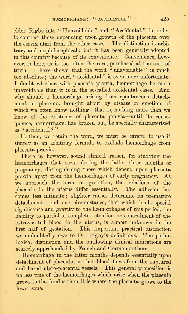 elder Eigby into Unavoidable and Accidental, in order to contrast those depending upon growtb of the placenta over the cervix uteri from the other cases. The distinction is arbi- trary and unphilosophical; but it has been generally adopted in this country because of its convenience. Convenience, how- ever, is here, as is too often the case, purchased at the cost of truth. I have shown that the word  unavoidable  is much too absolute; the word  accidental is even more unfortunate. I doubt whether, with placenta prsevia, hsemorrhage be more unavoidable than it is in the so-called accidental cases. And why should a hsemorrhage arising from spontaneous detach- ment of placenta, brought about by disease or emotion, of which we often know nothing—that is, nothing more than we know of the existence of placenta prsevia—until its conse- quence, hsemorrhage, has broken out, be specially characterized as  accidental ?  If, then, we retain the word, we must be careful to use it simply as an arbitrary formula to exclude hsemorrhage from placenta prsevia. There is, however, sound clinical reason for studying the hsemorrhages that occur during the latter three months of pregnancy, distinguishing those which depend upon placenta prsevia, apart from the hsemorrhages of early pregnancy. As we approach the term of gestation, the relations of the placenta to the uterus differ essentially. The adhesion be- comes less intimate ; slighter causes determine its premature detachment; and one circumstance, that which lends special significance and gravity to the hsemorrhages of this period, the liability to partial or complete retention or concealment of the extravasated blood in the uterus, is almost unknown in the first half of gestation. This important practical distinction we undoubtedly owe to Dr. Rigby's definitions. The patho- logical distinction and the outflowing clinical indications are scarcely apprehended by French and Grerman authors. Hsemorrhage in the latter months depends essentially upon detachment of placenta, so that blood flows from the ruptured and bared utero-placental vessels. This general proposition is no less true of the hsemorrhages which arise when the placenta grows to the fundus than it is where the placenta grows to the lower zone.