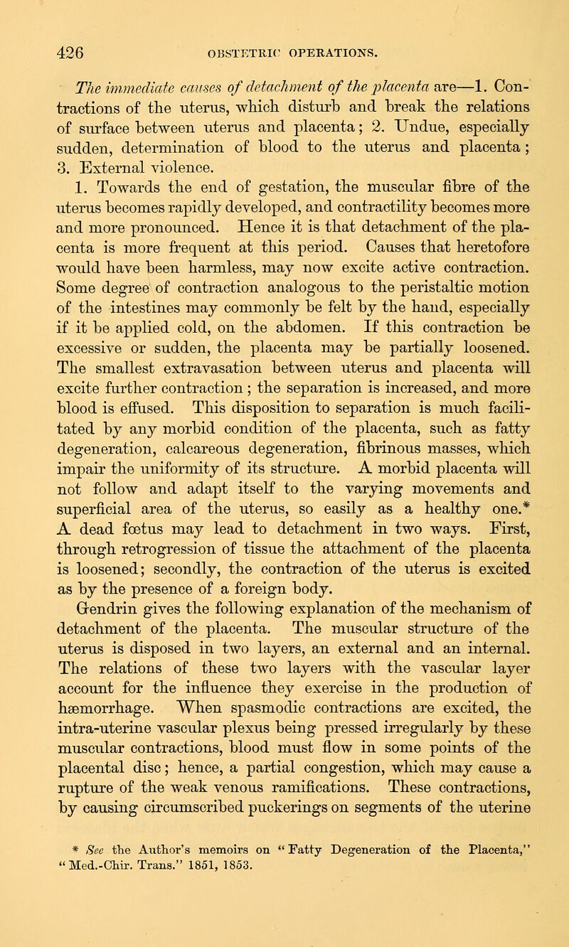 The immediate causes of detachment of the placenta are—1. Con- tractions of the uterus, whicli disturb and break tbe relations of surface between uterus and placenta; 2. Undue, especially- sudden, determination of blood to the uterus and placenta; 3. External violence. 1. Towards the end of gestation, the muscular fibre of the uterus becomes rapidly developed, and contractility becomes more and more pronounced. Hence it is that detachment of the pla- centa is more frequent at this period. Causes that heretofore would have been harmless, may now excite active contraction. Some degree of contraction analogous to the peristaltic motion of the intestines may commonly be felt by the hand, especially if it be applied cold, on the abdomen. If this contraction be excessive or sudden, the placenta may be partially loosened. The smallest extravasation between uterus and placenta will excite further contraction ; the separation is increased, and more blood is effused. This disposition to separation is much facili- tated by any morbid condition of the placenta, such as fatty degeneration, calcareous degeneration, fibrinous masses, which impair the uniformity of its structure. A morbid placenta will not follow and adapt itself to the varying movements and superficial area of the uterus, so easily as a healthy one.* A dead foetus may lead to detachment in two ways. First, through retrogression of tissue the attachment of the placenta is loosened; secondly, the contraction of the uterus is excited as by the presence of a foreign body. Grendrin gives the following explanation of the mechanism of detachment of the placenta. The muscular structure of the uterus is disposed in two layers, an external and an internal. The relations of these two layers with the vascular layer account for the influence they exercise in the production of haemorrhage. When spasmodic contractions are excited, the intra-uterine vascular plexus being pressed irregularly by these muscular contractions, blood must flow in some points of the placental disc; hence, a partial congestion, which may cause a rupture of the weak venous ramifications. These contractions, by causing circumscribed puckerings on segments of the uterine * Bee the Author's memoirs on Fatty Degeneration of the Placenta, Med.-Chir. Trans. 1851, 1853.