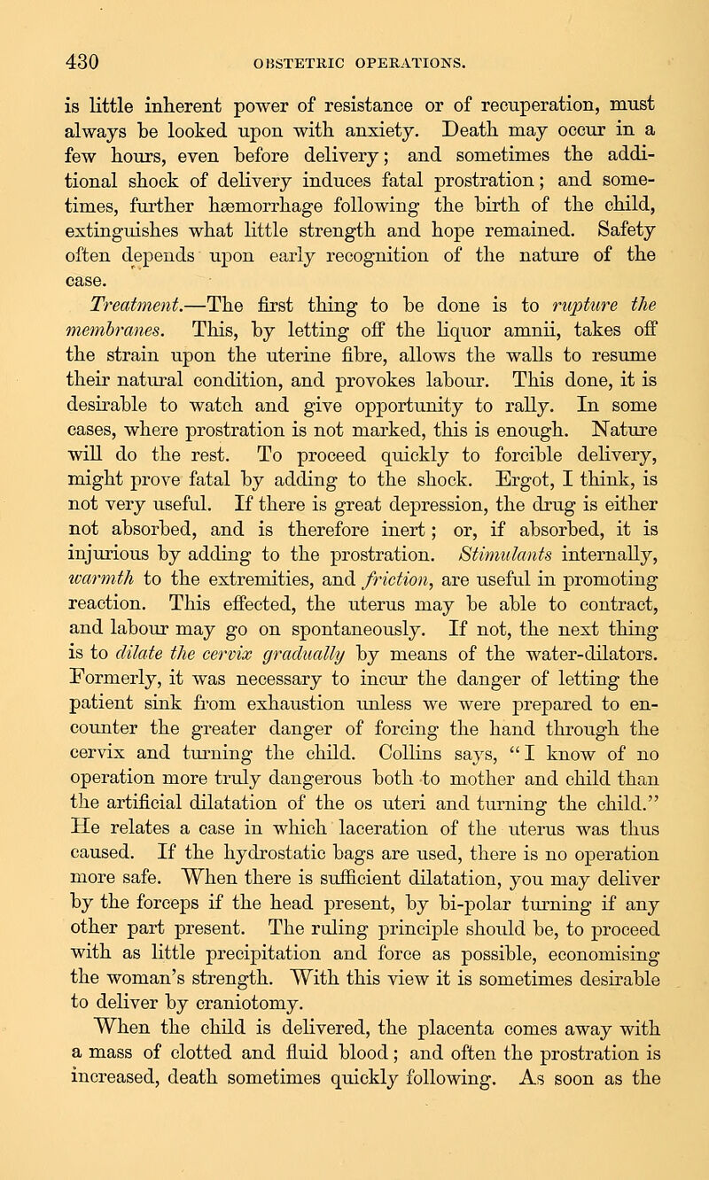 is little inherent power of resistance or of recuperation, must always be looked upon with anxiety. Death may occur in a few hours, even before delivery; and sometimes the addi- tional shock of delivery induces fatal prostration; and some- times, further haemorrhage following the birth of the child, extinguishes what little strength and hope remained. Safety often depends upon early recognition of the nature of the case. Treatment.—The first thing to be done is to rupture the membranes. This, by letting off the liquor amnii, takes off the strain upon the uterine fibre, allows the walls to resume their natural condition, and provokes labour. This done, it is desirable to watch and give opportunity to rally. In some eases, where prostration is not marked, this is enough. Nature will do the rest. To proceed quickly to forcible delivery, might prove fatal by adding to the shock. Ergot, I think, is not very useful. If there is great depression, the drug is either not absorbed, and is therefore inert; or, if absorbed, it is injurious by adding to the prostration. Stimulants internally, warmth to the extremities, and friction, are useful in promoting reaction. This effected, the uterus may be able to contract, and labour may go on spontaneously. If not, the next thing is to dilate the cervix gradually by means of the water-dilators. Formerly, it was necessary to incur the danger of letting the patient sink from exhaustion unless we were prepared to en- counter the greater danger of forcing the hand through the cervix and turning the child. Collins says,  I know of no operation more truly dangerous both to mother and child than the artificial dilatation of the os uteri and turning the child. He relates a case in which laceration of the uterus was thus caused. If the hydrostatic bags are used, there is no operation more safe. When there is sufficient dilatation, you may deliver by the forceps if the head present, by bi-polar tm-ning if any other part present. The ruling principle should be, to proceed with as little precipitation and force as possible, economising the woman's strength. With this view it is sometimes desirable to deliver by craniotomy. When the child is delivered, the placenta comes away with a mass of clotted and fluid blood; and often the prostration is increased, death sometimes quickly following. As soon as the