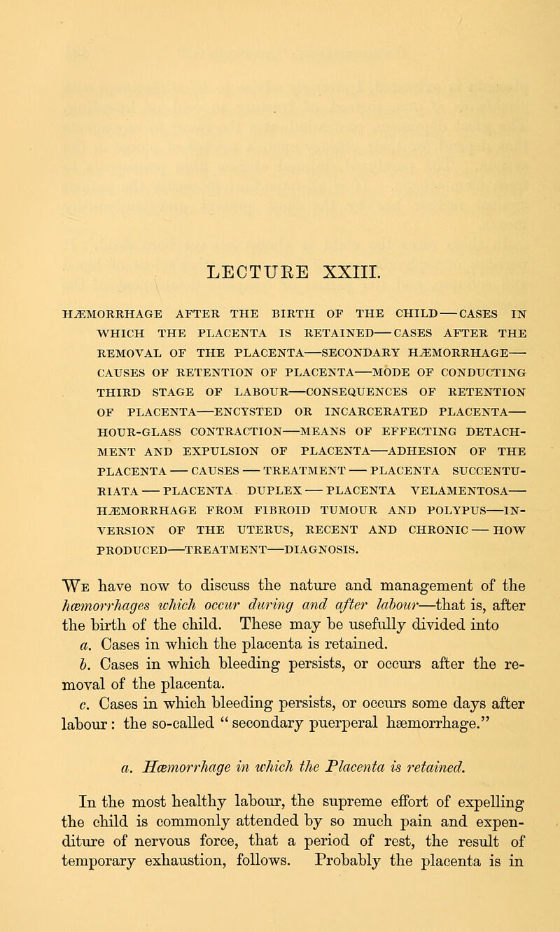 LECTUEE XXIII. HEMORRHAGE AFTER THE BIRTH OF THE CHILD CASES IN WHICH THE PLACENTA IS RETAINED CASES AFTER THE REMOVAL OF THE PLACENTA SECONDARY HEMORRHAGE CAUSES OF RETENTION OF PLACENTA MODE OF CONDUCTING THIRD STAGE OF LABOUR CONSEQUENCES OF RETENTION OF PLACENTA ENCYSTED OR INCARCERATED PLACENTA HOUR-GLASS CONTRACTION MEANS OF EFFECTING DETACH- MENT AND EXPULSION OF PLACENTA ADHESION OF THE PLACENTA CAUSES TREATMENT PLACENTA SUCCENTU- RIATA PLACENTA DUPLEX PLACENTA VELAMENTOSA HEMORRHAGE FROM FIBROID TUMOUR AND POLYPUS IN- VERSION OF THE UTERUS, RECENT AND CHRONIC HOW PRODUCED TREATMENT DIAGNOSIS. We have now to discuss the nature and management of the hxemorrhages which occur during and after labour—that is, after the birth of the child. These may be usefully divided into a. Cases in which the placenta is retained. h. Cases in which bleeding persists, or occurs after the re- moval of the placenta. c. Cases in which bleeding persists, or occurs some days after labour: the so-called  secondary puerperal haemorrhage. a. Hcemorrhage in which the Placenta is retained. In the most healthy labour, the supreme effort of expelling the child is commonly attended by so much pain and expen- diture of nervous force, that a period of rest, the result of temporary exhaustion, follows. Probably the placenta is in