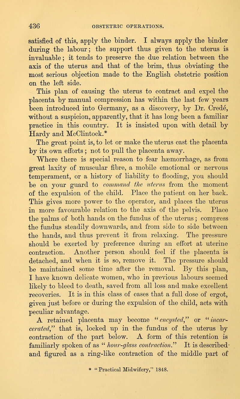 satisfied of this, apply tlie binder. I always apply the binder during the labour; the support thus given to the uterus is invaluable; it tends to preserve the due relation between the axis of the uterus and that of the brim, thus obviating the most serious objection made to the English obstetric position on the left side. This plan of causing the uterus to contract and expel the placenta by manual compression has within the last few years been introduced into Germany, as a discovery, by Dr. Crede, without a suspicion, apparently, that it has long been a familiar practice in this country. It is insisted upon with detail by Hardy and MeClintock.* The great point is, to let or make the uterus cast the placenta by its own efforts ; not to pull the placenta away. Where there is special reason to fear haemorrhage, as from great laxity of muscular fibre, a mobile emotional or nervous temperament, or a history of liability to flooding, you should be on your guard to command the uterus from the moment of the expulsion of the child. Place the patient on her back. This gives more power to the operator, and places the uterus in more favourable relation to the axis of the pelvis. Place the palms of both hands on the fundus of the uterus; compress the fundus steadily downwards, and from side to side between the hands, and thus prevent it from relaxing. The pressure should be exerted by preference during an effort at uterine contraction. Another person should feel if the placenta is detached, and when it is so, remove it. The pressure should be maintained some time after the removal. By this plan, I have known delicate women, who in previous labours seemed likely to bleed to death, saved from all loss and make excellent recoveries. It is in this class of cases that a full dose of ergot, given just before or during the expulsion of the child, acts with peculiar advantage. A retained placenta may become  encysted,''^ or  incar- cerated,^' that is, locked up in the fundus of the uterus by contraction of the part below. A form of this retention is familiarly spoken of as  hour-glass contraction.'' It is described- and figured as a ring-like contraction of the middle part of *  Practical Midwifery, 1848.