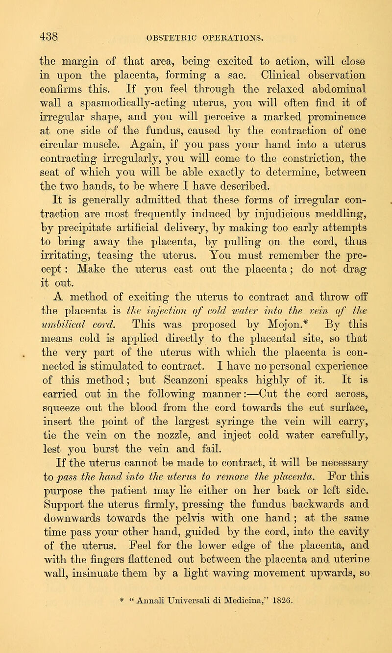 the margin of that area, being excited to action, will close in upon the placenta, forming a sac. Clinical observation confirms this. If you feel through the relaxed abdominal wall a spasmodically-acting uterus, you will often find it of irregidar shape, and you will perceive a marked prominence at one side of the fundus, caused by the contraction of one circular muscle. Again, if you pass your hand into a uterus contracting irregularly, you will come to the constriction, the seat of which you will be able exactly to determine, between the two hands, to be where I have described. It is generally admitted that these forms of irregular con- traction are most frequently induced by injudicious meddling, by precipitate artificial delivery, by making too early attempts to bring away the placenta, by pulling on the cord, thus irritating, teasing the uterus. You must remember the pre- cept : Make the uterus cast out the placenta; do not drag it out. A method of exciting the uterus to contract and throw off the placenta is the injection of cold water into the vein of the umhilical cord. This was proposed by Mojon.* By this means cold is applied directly to the placental site, so that the very part of the uterus with which the placenta is con- nected is stimulated to contract. I have no personal experience of this method; but Scanzoni speaks highly of it. It is carried out in the following manner:—Cut the cord across, squeeze out the blood from the cord towards the cut surface, insert the point of the largest syringe the vein will carry, tie the vein on the nozzle, and inject cold water carefully, lest you burst the vein and fail. If the uterus cannot be made to contract, it will be necessary to ipa88 the hand into the uterus to remove the placenta. For this purpose the patient may lie either on her back or left side. Support the uterus firmly, pressing the fundus backwards and downwards towards the pelvis with one hand; at the same time pass your other hand, guided by the cord, into the cavity of the uterus. Feel for the lower edge of the placenta, and with the fingers flattened out between the placenta and uterine wall, insinuate them by a light waving movement upwards, so *  Annali Universali di Medicina, 1826.