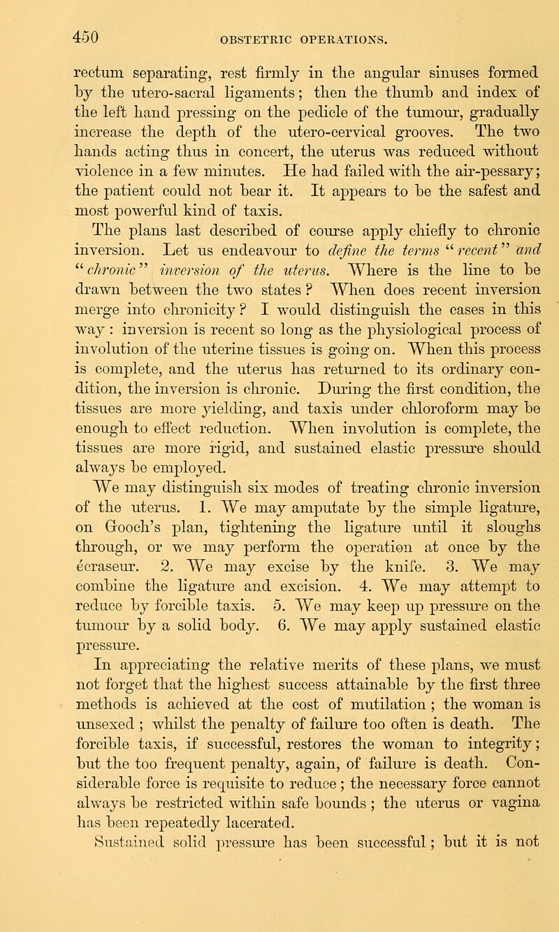 rectum separating, rest firmly in the angular sinuses formed by the utero-sacral ligaments; then the thumb and index of the left hand pressing on the pedicle of the tumour, gradually increase the depth of the utero-cervical grooves. The two hands acting thus in concert, the uterus was reduced without violence in a few minutes. He had failed with the air-pessary; the patient could not bear it. It appears to be the safest and most powerful kind of taxis. The plans last described of course apply chiefly to chronic inversion. Let us endeavour to define the terms  recent and  chronic inversion of the uterus. Where is the line to be drawn between the two states ? When does recent inversion merge into chronicity ? I would distinguish the cases in this way : inversion is recent so long as the physiological process of involution of the uterine tissues is going on. When this process is complete, and the uterus has returned to its ordinary con- dition, the inversion is chronic. During the first condition, the tissues are more yielding, and taxis under chloroform may be enough to efi'ect reduction. When involution is complete, the tissues are more rigid, and sustained elastic pressure should always be employed. We may distinguish six modes of treating chronic inversion of the uterus. 1. We may amputate by the simple ligature, on Grooch's plan, tightening the ligature until it sloughs through, or we may perform the operation at once by the ecraseur. 2. We may excise by the knife. 3. We may combine the ligature and excision. 4. We may attempt to reduce by forcible taxis. 5. We may keep up pressure on the tumour by a solid body. 6. We may apply sustained elastic pressure. In appreciating the relative merits of these plans, we must not forget that the highest success attainable by the first three methods is achieved at the cost of mutilation ; the woman is unsexecl; whilst the penalty of failure too often is death. The forcible taxis, if successful, restores the woman to integrity; but the too frequent penalty, again, of failure is death. Con- siderable force is requisite to reduce; the necessary force cannot always be restricted within safe bounds ; the uterus or vagina has been repeatedly lacerated. Sustained solid pressiu'e has been successful; but it is not