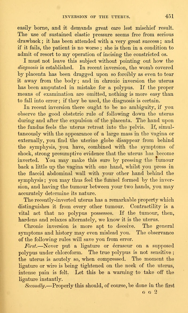 easily borne, and it demands great care lest miscliief result. The use of sustained elastic pressure seems free from serious drawback; it bas been attended with a very great success ; and if it fails, the patient is no worse ; she is then in a condition to admit of resort to my operation of incising the constricted os. I must not leave this subject without pointing out how the diagnosis is established. In recent inversion, the womb covered by placenta has been dragged upon so forcibly as even to tear it away from the body; and in chronic inversion the uterus has been amputated in mistake for a polypus. If the proper means of examination are omitted, nothing is more easy than to fall into error; if they be used, the diagnosis is certain. In recent inversion there ought to be no ambiguity, if you observe the good obstetric rule of following down the uterus during and after the expulsion of the placenta. The hand upon the fundus feels the uterus retreat into the pelvis. If, simul- taneously with the aj)pearance of a large mass in the vagina or externally, you find the uterine globe disappear from behind the symphysis, you have, combined with the symptoms of shock, strong presumptive evidence that the uterus has become inverted. You may make this sure by pressing the tumour back a little up the vagina with one hand, whilst you press in the flaccid abdominal wall with your other hand behind the symphysis; you may thus feel the funnel formed by the inver- sion, and having the tumour between your two hands, you may accurately determine its nature. The recently-inverted uterus has a remarkable property which distinguishes it from every other tumour. Contractility is a vital act that no polypus possesses. If the tumour, then, hardens and relaxes alternately, we know it is the uterus. Chronic inversion is more apt to deceive. The general symptoms and history may even mislead you. The observance of the following rules will save you from error. First,—Never put a ligature or ecraseur on a supposed polypus under chloroform. The true polypus is not sensitive ; the uterus is acutely so, when compressed. The moment the ligature or wire is being tightened on the neok of the uterus, intense pain is felt. Let this be a warning to take off the ligature instantly. Secondly.—Properly this should, of course, be done in the first G G 2