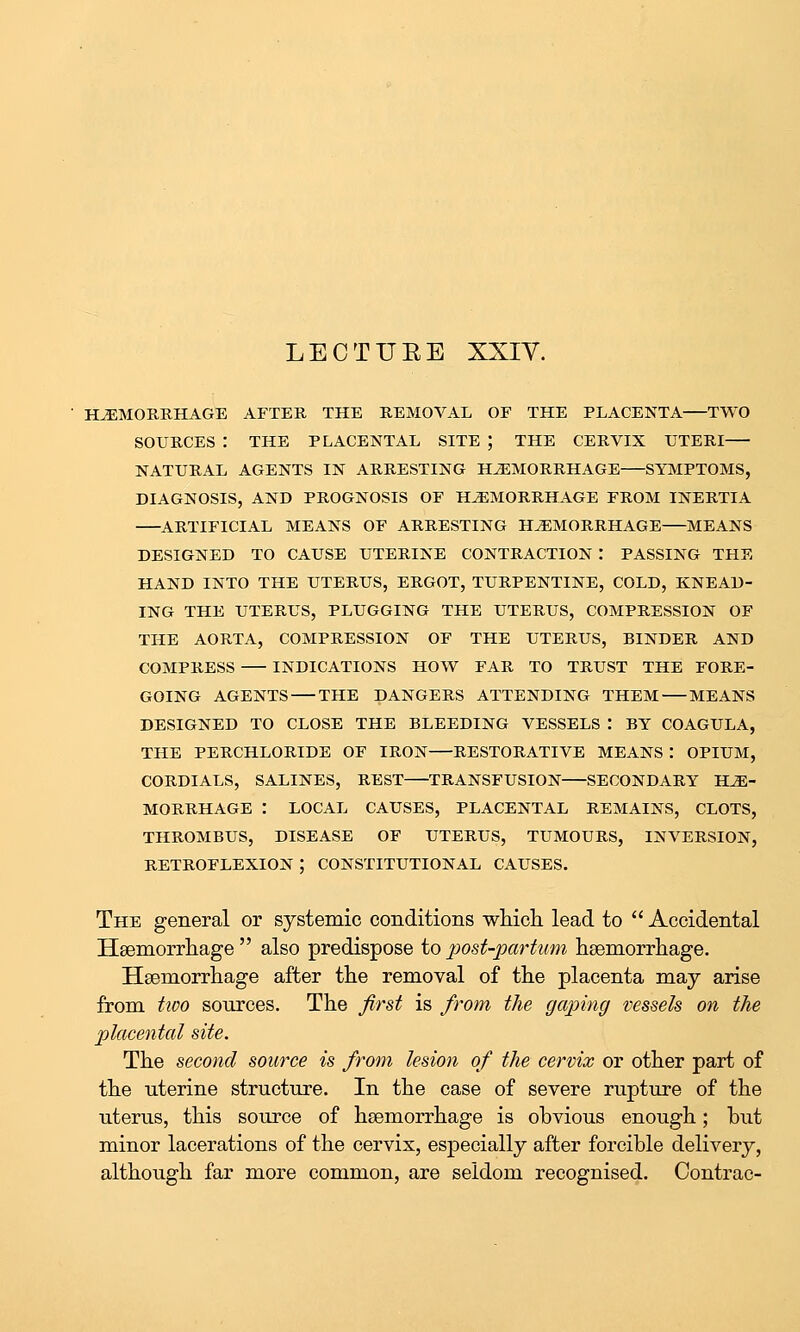 LECTUEE XXIY. BUEMORRHAGE AFTER THE REMOVAL OF THE PLACENTA TWO SOURCES : THE PLACENTAL SITE ; THE CERVIX UTERI NATURAL AGENTS IN ARRESTING HAEMORRHAGE SYMPTOMS, DIAGNOSIS, AND PROGNOSIS OF HEMORRHAGE FROM INERTIA ARTIFICIAL MEANS OF ARRESTING HEMORRHAGE MEANS DESIGNED TO CAUSE UTERINE CONTRACTION : PASSING THE HAND INTO THE UTERUS, ERGOT, TURPENTINE, COLD, KNEAD- ING THE UTERUS, PLUGGING THE UTERUS, COMPRESSION OF THE AORTA, COMPRESSION OF THE UTERUS, BINDER AND COMPRESS INDICATIONS HOW FAR TO TRUST THE FORE- GOING AGENTS THE DANGERS ATTENDING THEM MEANS DESIGNED TO CLOSE THE BLEEDING VESSELS I BY COAGULA, THE PERCHLORIDB OF IRON RESTORATIVE MEANS : OPIUM, CORDIALS, SALINES, REST TRANSFUSION SECONDARY HE- MORRHAGE : LOCAL CAUSES, PLACENTAL REMAINS, CLOTS, THROMBUS, DISEASE OF UTERUS, TUMOURS, INVERSION, RETROFLEXION ; CONSTITUTIONAL CAUSES. The general or systemic conditions wMcli lead to  Accidental Hsemorrliage  also predispose to jmst-partum hsemorrliage. Hsemorrliage after the removal of the placenta may arise from tivo sources. The first is from the gaping vessels on the placental site. The second source is from lesion of the cervix or other part of the uterine structure. In the case of severe rupture of the uterus, this source of haemorrhage is obvious enough; hut minor lacerations of the cervix, especially after forcible delivery, although far more common, are seldom recognised. Contrac-