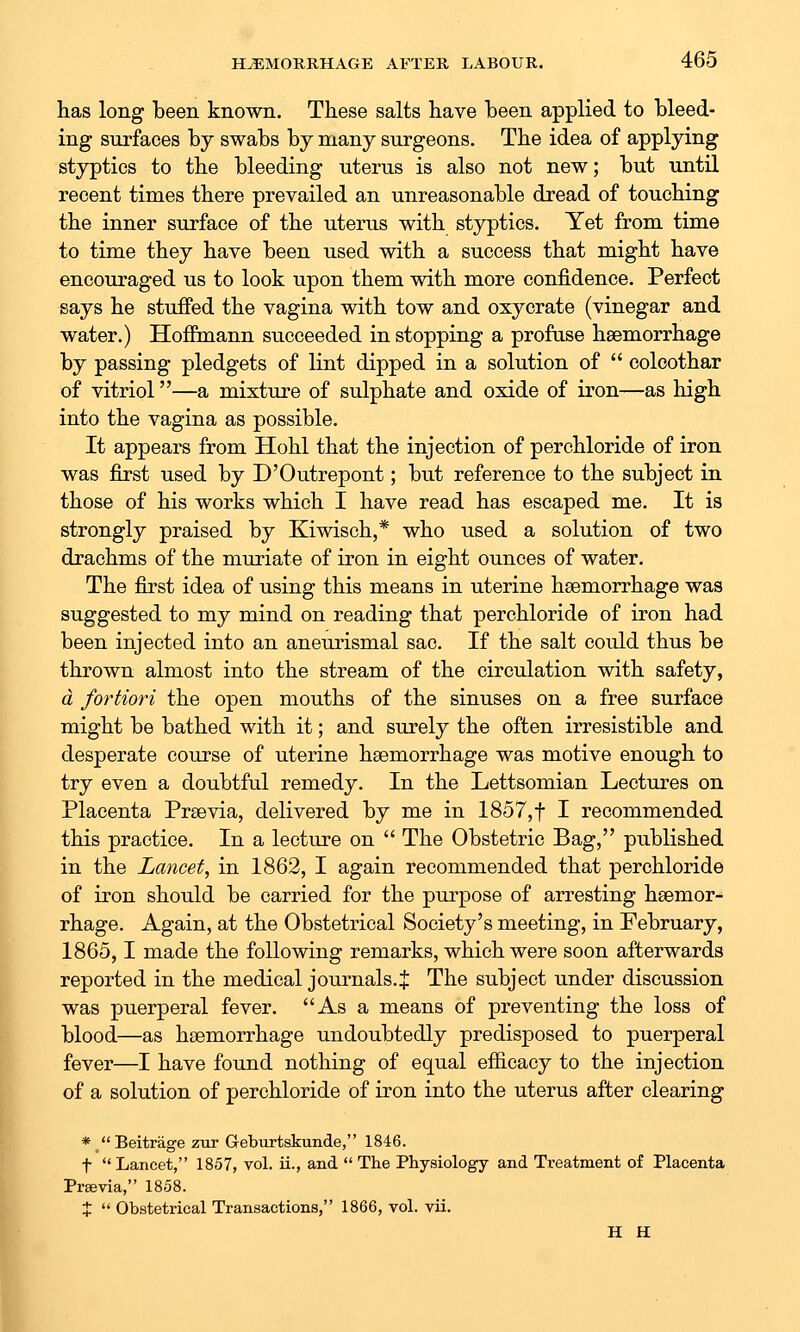 has long been known. These salts have been applied to bleed- ing surfaces by swabs by many surgeons. The idea of applying styptics to the bleeding uterus is also not new; but until recent times there prevailed an unreasonable dread of touching the inner surface of the uterus with styptics. Yet from time to time they have been used with a success that might have encouraged us to look upon them with more confidence. Perfect says he stuffed the vagina with tow and oxycrate (vinegar and water.) Hoffmann succeeded in stopping a profuse haemorrhage by passing pledgets of lint dipped in a solution of  colcothar of vitriol—a mixture of sulphate and oxide of iron—as high into the vagina as possible. It appears from Hohl that the injection of perchloride of iron was first used by D'Outrepont; but reference to the subject in those of his works which I have read has escaped me. It is strongly praised by Kiwisch,* who used a solution of two drachms of the muriate of iron in eight ounces of water. The first idea of using this means in uterine haemorrhage was suggested to my mind on reading that perchloride of iron had been injected into an aneurismal sac. If the salt could thus be thrown almost into the stream of the circulation with safety, d fortiori the open mouths of the sinuses on a free surface might be bathed with it; and surely the often irresistible and desperate course of uterine haemorrhage was motive enough to try even a doubtful remedy. In the Lettsomian Lectures on Placenta Praevia, delivered by me in 1857,t I recommended this practice. In a lecture on  The Obstetric Bag, published in the Lancet, in 1862, I again recommended that perchloride of iron should be carried for the purpose of arresting haemor- rhage. Again, at the Obstetrical Society's meeting, in February, 1865,1 made the following remarks, which were soon afterwards reported in the medical journals. J The subject under discussion was puerperal fever. As a means of preventing the loss of blood—as haemorrhage undoubtedly predisposed to puerperal fever—I have found nothing of equal efficacy to the injection of a solution of perchloride of iron into the uterus after clearing */*Beitrage zur Geburtskunde, 1846. t  Lancet, 1857, vol. ii., and  The Physiology and Treatment of Placenta Previa, 1858. J  Obstetrical Transactions, 1866, vol. vii. H H