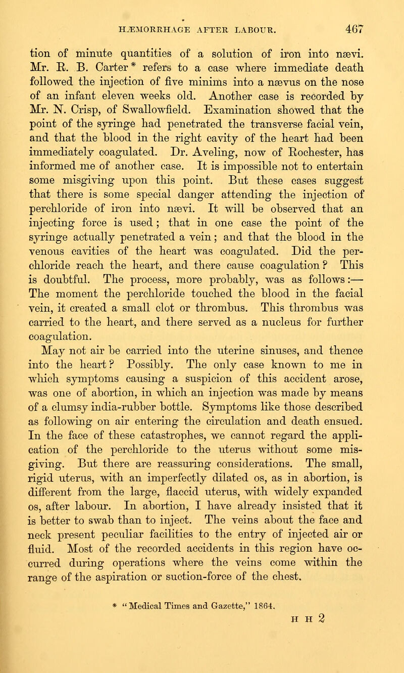 tion of minute quantities of a solution of iron into nsevi. Mr. E. B. Carter* refers to a case where immediate death, followed the injection of five minims into a nsevus on the nose of an infant eleven weeks old. Another case is recorded by Mr. N. Crisp, of Swallowfield. Examination showed that the point of the syringe had penetrated the transverse facial vein, and that the blood in the right cavity of the heart had been immediately coagulated. Dr. Aveling, now of Rochester, has informed me of another case. It is impossible not to entertain some misgiving upon this point. But these cases suggest that there is some special danger attending the injection of perchloride of iron into nsevi. It will be observed that an injecting force is used; that in one case the point of the syringe actually penetrated a vein; and that the blood in the venous cavities of the heart was coagulated. Did the per- chloride reach the heart, and there cause coagulation ? This is doubtful. The process, more probably, was as follows:— The moment the perchloride touched the blood in the facial vein, it created a small clot or thrombus. This thrombus was carried to the heart, and there served as a nucleus for further coagulation. May not air be carried into the uterine sinuses, and thence into the heart ? Possibly. The only case known to me in which symptoms causing a suspicion of this accident arose, was one of abortion, in which an injection was made by means of a clumsy india-rubber bottle. Symptoms like those described as following on air entering the circulation and death ensued. In the face of these catastrophes, we cannot regard the appli- cation of the perchloride to the uterus without some mis- giving. But there are reassuring considerations. The small, rigid uterus, with an imperfectly dilated os, as in abortion, is different from the large, flaccid uterus, with widely expanded OS, after labour. In abortion, I have already insisted that it is better to swab than to inject. The veins about the face and neck present peculiar facilities to the entry of injected air or fluid. Most of the recorded accidents in this region have oc- curred during operations where the veins come within the range of the aspiration or suction-force of the chest. * Medical Times and Gazette, 1864. H H 2