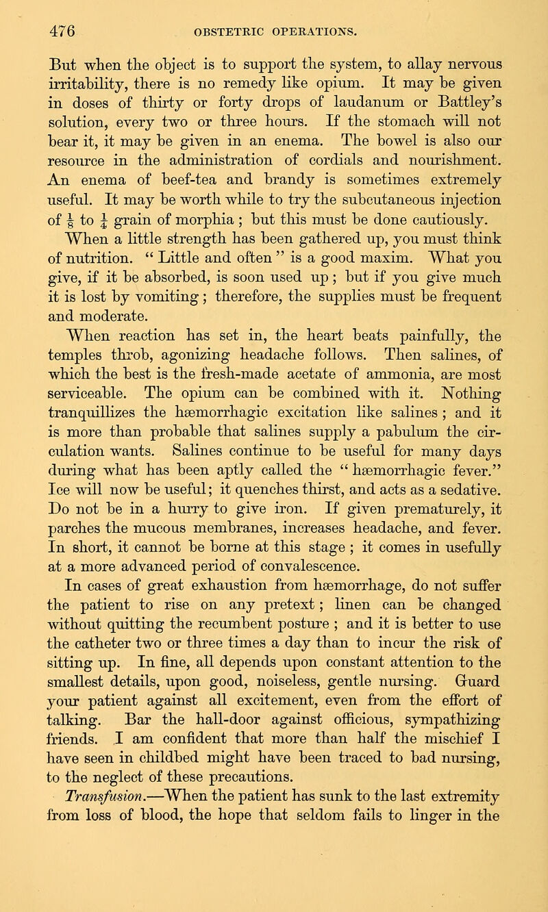 But when the object is to support tlie system, to allay nervous irritability, there is no remedy like opium. It may be given in doses of thirty or forty drops of laudanum or Battley's solution, every two or three hours. If the stomach will not bear it, it may be given in an enema. The bowel is also our resource in the administration of cordials and nourishment. An enema of beef-tea and brandy is sometimes extremely useful. It may be worth while to try the subcutaneous injection of I to 5 grain of morphia ; but this must be done cautiously. When a little strength has been gathered up, you must think of nutrition.  Little and often  is a good maxim. What you give, if it be absorbed, is soon used up; but if you give much it is lost by vomiting; therefore, the supplies must be frequent and moderate. When reaction has set in, the heart beats painfully, the temples thi'ob, agonizing headache follows. Then salines, of which the best is the fresh-made acetate of ammonia, are most serviceable. The opium can be combined with it. Nothing tranquillizes the hsemorrhagic excitation like salines ; and it is more than probable that salines supply a pabulum the cir- culation wants. Salines continue to be useful for many days during what has been aptly called the  hsemorrhagic fever. Ice will now be useful; it quenches thirst, and acts as a sedative. Do not be in a hurry to give iron. If given prematurely, it parches the mucous membranes, increases headache, and fever. In short, it cannot be borne at this stage ; it comes in usefully at a more advanced period of convalescence. In cases of great exhaustion from haemorrhage, do not suffer the patient to rise on any pretext; linen can be changed without quitting the recumbent posture ; and it is better to use the catheter two or three times a day than to incur the risk of sitting up. In fine, all depends upon constant attention to the smallest details, upon good, noiseless, gentle nursing, Gruard your patient against all excitement, even from the effort of talking. Bar the hall-door against officious, sympathizing friends. I am confident that more than half the mischief I have seen in childbed might have been traced to bad nursing, to the neglect of these precautions. Transfusion.—^When the patient has sunk to the last extremity from loss of blood, the hope that seldom fails to linger in the