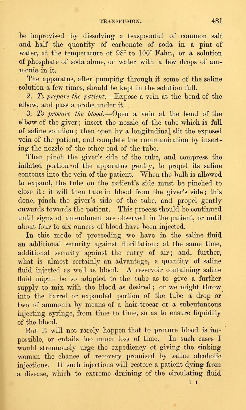 be improvised hj dissolving a teaspoonful of common salt and half the quantity of carbonate of soda in a pint of water, at the temperature of 98° to 100° Fahr., or a solution of phosphate of soda alone, or water with a few drops of am- monia in it. The apparatus, after pumping through it some of the saline solution a few times, should be kept in the solution full. 2. To prepare the patient.—Expose a vein at the bend of the elbow, and pass a probe under it. 3. To procure the hlood.—Open a vein at the bend of the elbow of the giver; insert the nozzle of the tube which is full of saline solution; then open by a longitudinal slit the exposed vein of the patient, and complete the communication by insert- ing the nozzle of the other end of the tube. Then pinch the giver's side of the tube, and compress the inflated portion ♦ of the apparatus gently, to propel its saline contents into the vein of the patient. When the bulb is allowed to expand, the tube on the patient's side must be pinched to close it; it will then take in blood from the giver's side; this done, pinch the giver's side of the tube, and propel gently onwards towards the patient. This process should be continued until signs of amendment are observed in the patient, or until about four to six ounces of blood have been injected. In this mode of proceeding we have in the saline fluid an additional security against fibrillation; at the same time, additional seciu^ity against the entry of air; and, further, what is almost certainly an advantage, a quantity of saline fluid injected as well as blood. A reservoir containing saline fluid might be so adapted to the tube as to give a further supply to mix with the blood as desired; or we might throw into the barrel or expanded portion of the tube a drop ot two of ammonia by means of a hair-trocar or a subcutaneous injecting syringe, from time to time, so as to ensure liquidity of the blood. But it will not rarely happen that to procure blood is im- possible, or entails too much loss of time. In such cases I would strenuously urge the expediency of giving the sinking woman the chance of recovery promised by saline alcoholic injections. If such injections will restore a patient dying from a disease, which to extreme draining of the circulating fluid I I