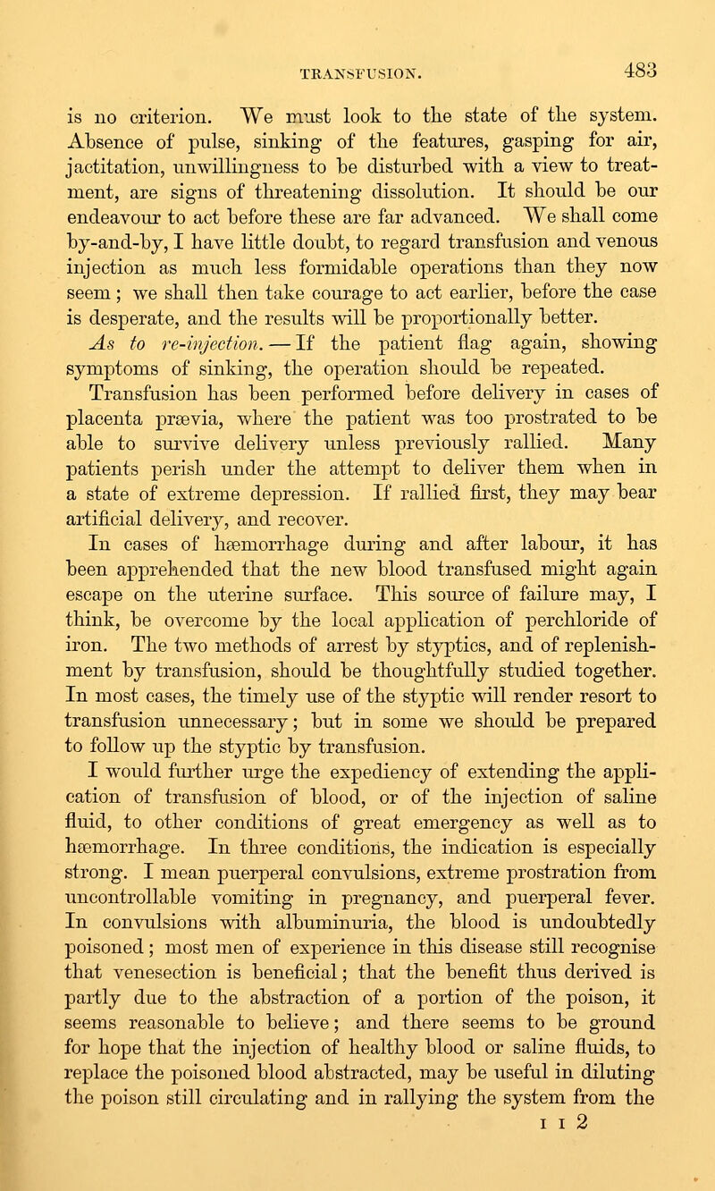 is no criterion. We must look to the state of the system. Absence of pulse, sinking of the features, gasping for air, jactitation, unwillingness to he disturbed with a view to treat- ment, are signs of threatening dissolution. It should be our endeavour to act before these are far advanced. We shall come by-and-by, I have little doubt, to regard transfusion and venous injection as much less formidable operations than they now seem; we shall then take courage to act earlier, before the case is desperate, and the results will be proportionally better. As to re-injection. — If the patient flag again, showing symptoms of sinking, the operation should be repeated. Transfusion has been performed before delivery in cases of placenta prsevia, where the patient was too prostrated to be able to survive delivery unless previously rallied. Many patients perish under the attempt to deliver them when in a state of extreme depression. If rallied first, they may bear artificial delivery, and recover. In cases of haemorrhage during and after labour, it has been apprehended that the new blood transfused might again escape on the uterine surface. This source of failure may, I think, be overcome by the local application of perchloride of iron. The two methods of arrest by styptics, and of replenish- ment by transfusion, should be thoughtfully studied together. In most cases, the timely use of the styptic will render resort to transfusion unnecessary; but in some we should be prepared to follow up the styptic by transfusion. I would further urge the expediency of extending the appli- cation of transfusion of blood, or of the injection of saline fluid, to other conditions of great emergency as well as to haemorrhage. In three conditions, the indication is especially strong. I mean puerperal convulsions, extreme prostration from uncontrollable vomiting in pregnancy, and puerperal fever. In convulsions with albuminuria, the blood is undoubtedly poisoned; most men of experience in this disease still recognise that venesection is beneficial; that the benefit thus derived is partly due to the abstraction of a portion of the poison, it seems reasonable to believe; and there seems to be ground for hope that the injection of healthy blood or saline fluids, to replace the poisoned blood abstracted, may be useful in diluting the poison still circulating and in rallying the system from the I I 2