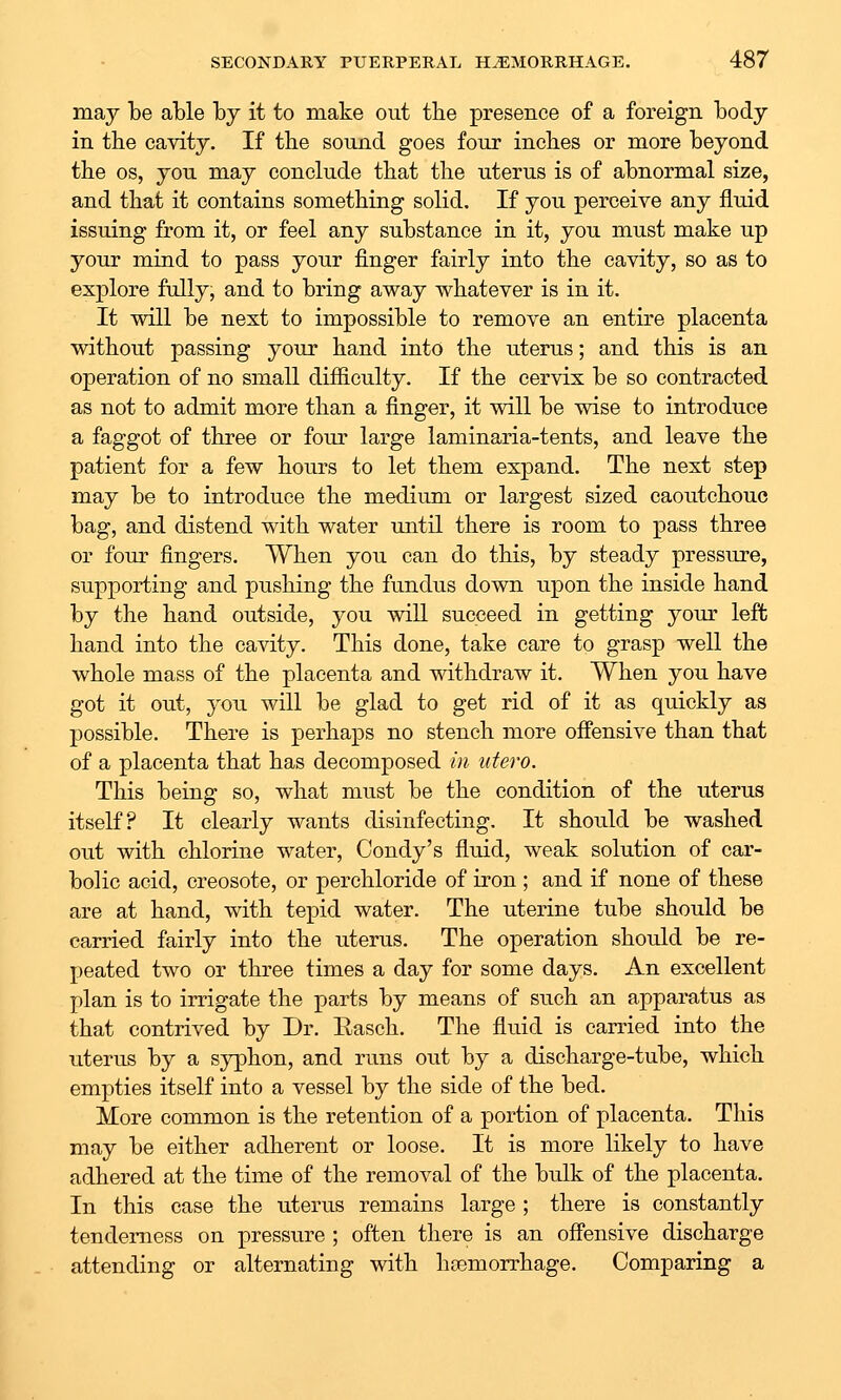 may be able by it to make out the presence of a foreign body in the cavity. If the sound goes four inches or more beyond the OS, you may conclude that the uterus is of abnormal size, and that it contains something solid. If you perceive any fluid issuing from it, or feel any substance in it, you must make up your mind to pass your finger fairly into the cavity, so as to explore fully, and to bring away whatever is in it. It will be next to impossible to remove an entire placenta without passing your hand into the uterus; and this is an operation of no small difficulty. If the cervix be so contracted as not to admit more than a finger, it will be wise to introduce a faggot of three or four large laminaria-tents, and leave the patient for a few hours to let them expand. The next step may be to introduce the medium or largest sized caoutchouc bag, and distend with water until there is room to pass three or fom- fingers. When you can do this, by steady pressure, supporting and pushing the fundus down upon the inside hand by the hand outside, you will succeed in getting your left hand into the cavity. This done, take care to grasp well the whole mass of the placenta and withdraw it. When you have got it out, you will be glad to get rid of it as quickly as possible. There is perhaps no stench more offensive than that of a placenta that has decomposed in utero. This being so, what must be the condition of the uterus itself? It clearly wants disinfecting. It should be washed out with chlorine water, Condy's fluid, weak solution of car- bolic acid, creosote, or perchloride of iron ; and if none of these are at hand, with tepid water. The uterine tube should be carried fairly into the uterus. The operation should be re- peated two or three times a day for some days. An excellent plan is to irrigate the parts by means of such an apparatus as that contrived by Dr. Easch. The fluid is carried into the uterus by a syphon, and runs out by a discharge-tube, which empties itself into a vessel by the side of the bed. More common is the retention of a portion of placenta. This may be either adherent or loose. It is more likely to have adhered at the time of the removal of the bulk of the placenta. In this case the uterus remains large ; there is constantly tenderness on pressure ; often there is an offensive discharge attending or alternating with haemorrhage. Comparing a