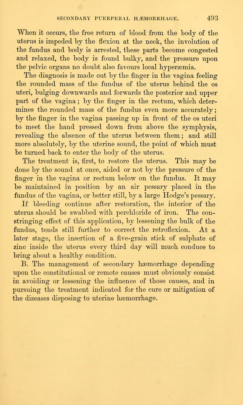 When it occurs, the free return of blood from the body of the uterus is impeded by the flexion at the neck, the involution of the fundus and body is arrested, these parts become congested and relaxed, the body is found bulky, and the pressure upon the pelvic organs no doubt also favours local hypersemia. The diagnosis is made out by the finger in the vagina feeling the rounded mass of the fundus of the uterus behind the os uteri, bulging downwards and forwards the posterior and upper part of the vagina; by the finger in the rectum, which deter- mines the rounded mass of the fundus even more accurately; by the finger in the vagina passing up in front of the os uteri to meet the hand pressed down from above the symphysis, revealing the absence of the uterus between them; and still more absolutely, by the uterine sound, the point of which must be turned back to enter the body of the uterus. The treatment is, first, to restore the uterus. This may be done by the sound at once, aided or not by the pressure of the finger in the vagina or rectum below on the fundus. It may be maintained in position by an air pessary placed in the fundus of the vagina, or better still, by a large Hodge's pessary. If bleeding continue after restoration, the interior of the uterus should be swabbed mth perchloride of iron. The con- stringing effect of tliis application, by lessening the bulk of the fundus, tends still further to correct the retroflexion. At a later stage, the insertion of a five-grain stick of sulphate of zinc inside the uterus every third day will much conduce to bring about a healthy condition. B. The management of secondary haemorrhage depending upon the constitutional or remote causes must obviously consist in avoiding or lessening the influence of those causes, and in pursuing the treatment indicated for the cure or mitigation of the diseases disposing to uterine haemorrhage.