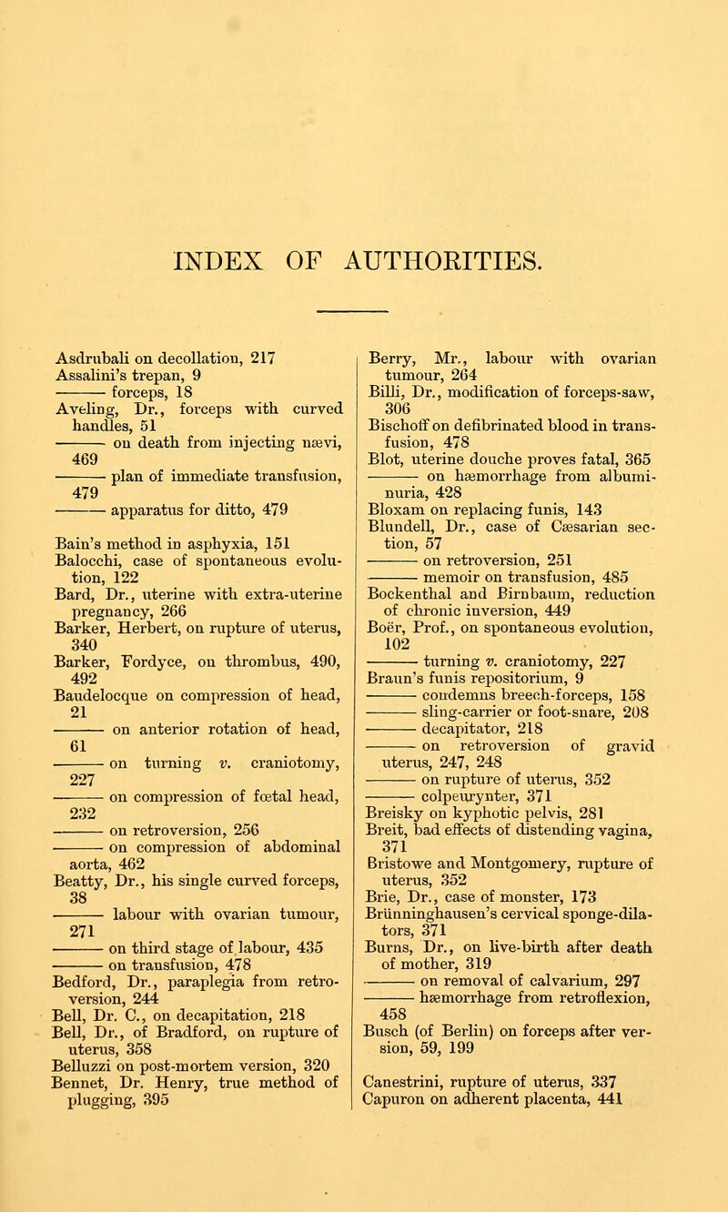 INDEX OF AUTHORITIES. Asdrubali on decollation, 217 Assalini's trepan, 9 forceps, 18 Aveling, Dr., forceps with curved handles, 51 ou death from injecting nasvi, 469 479 plan of immediate transfusion, apparatus for ditto, 479 227 232 Bain's method in asphyxia, 151 Balocchi, case of spontaneous evolu- tion, 122 Bard, Dr., uterine with extra-uterine pregnancy, 266 Barker, Herbert, on rupture of viterus, 340 Barker, Fordyce, on thrombus, 490, 492 Baudelocque on compression of head, 21 on anterior rotation of head, 61 on turning v. craniotomy, on compression of foetal head, on retroversion, 256 on compression of abdominal aorta, 462 Beatty, Dr., his single curved forceps, 38 labour with ovarian tumour, 271 on third stage of labour, 435 on transfusion, 478 Bedford, Dr., paraplegia from retro- version, 244 Bell, Dr. C, on decapitation, 218 Bell, Dr., of Bradford, on rupture of uterus, 358 Belluzzi on post-mortem version, 320 Bennet, Dr. Henry, true method of I>lugging, 395 Berry, Mr., labour with ovarian tumour, 264 Bilh, Dr., modification of forceps-saw, 306 Bischotf on defibrinated blood in trans- fusion, 478 Blot, uterine douche proves fatal, 365 on haemorrhage from albumi- nuria, 428 Bloxam on replacing funis, 143 Bluudell, Dr., case of Caesarian sec- tion, 57 on retroversion, 251 memoir on transfusion, 485 Bockenthal and Birnbaum, reduction of chronic inversion, 449 Boer, Prof., on spontaneous evolution, 102 turning v. craniotomy, 227 Braun's funis repositorium, 9 condemns breeoh-forceps, 158 sling-carrier or foot-snare, 208 decapitator, 218 on retroversion of gravid uterus, 247, 248 on rupture of uterus, 352 colpeurynter, 371 Breisky on kyphotic pelvis, 281 Breit, bad effects of distending vagina, 371 Bristowe and Montgomery, rupture of uterus, 352 Brie, Dr., case of monster, 173 Brlinninghausen's cervical sponge-dUa- tors, 371 Burns, Dr., on live-birth after death of mother, 319 on removal of calvarium, 297 haemorrhage from retroflexion, 458 Busch (of Berlin) on forceps after ver- sion, 59, 199 Canestrini, rupture of uterus, 337 Capuron on adherent placenta, 441