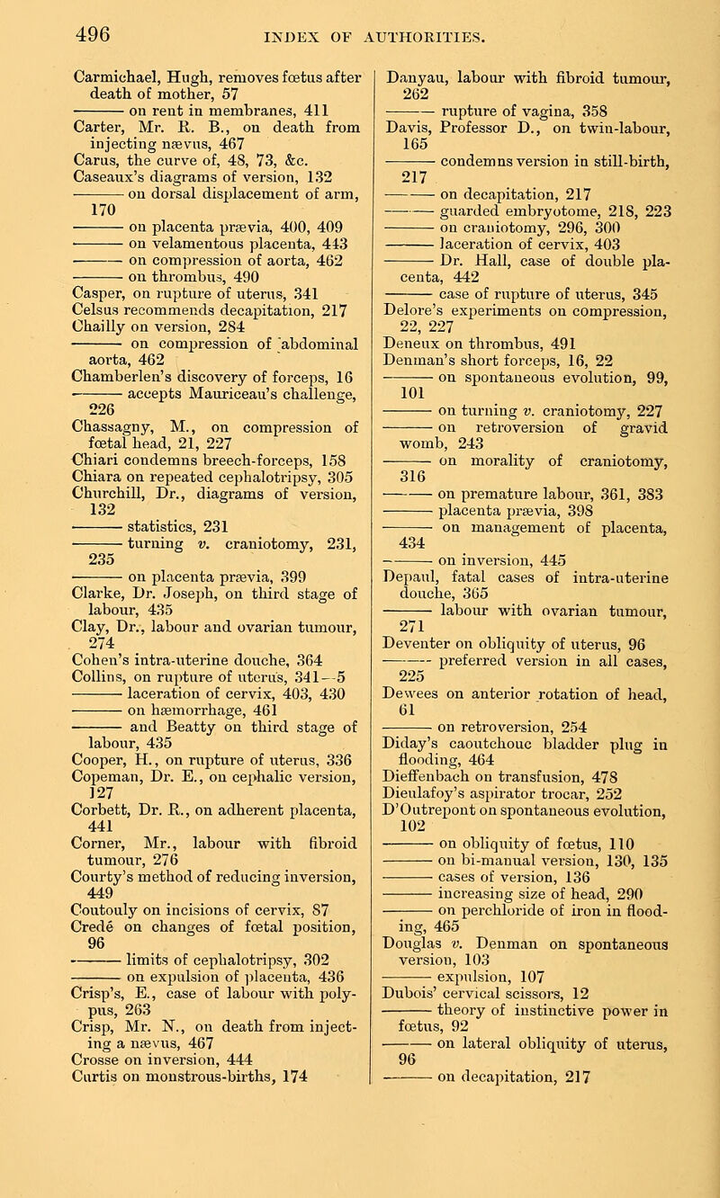 Carmichael, Hugh, removes fcstus after death of mother, 57 ■ on rent in membranes, 411 Carter, Mr. R. B., on death from injecting naevus, 467 Carus, the curve of, 48, 73, &c. Caseaux's diagrams of version, 1,32 ■ on dorsal displacement of arm, 170 on placenta previa, 400, 409 • on velamentous placenta, 443 on compression of aorta, 462 on thrombus, 490 Casper, on rupture of uterus, 341 Celsus recommends decapitation, 217 Chailly on version, 284 on compression of abdominal aorta, 462 Chamberlen's discovery of foi'ceps, 16 • accepts Mauriceau's challenge, 226 Chassagny, M., on compression of foetal head, 21, 227 Chiari condemns breech-forceps, 158 Chiara on repeated cephalotripsy, 305 Chnrchill, Dr., diagrams of version, 132 statistics, 231 turning v. craniotomy, 231, 235 on placenta prsevia, 399 Clarke, Dr. Joseph, on third stage of labour, 435 Clay, Dr., labour and ovarian tumour, 274 Cohen's intra-uterine douche, 364 Collins, on rupture of uterus, 341—5 laceration of cervix, 403, 430 on hasmorrhage, 461 and Beatty on third stage of labour, 435 Cooper, H., on rupture of uterus, 336 Copeman, Dr. E., on cephalic version, 127 Corbett, Dr. R., on adherent placenta, 441 Corner, Mr., labour with fibroid tumour, 276 Courty's method of reducing inversion, 449 Coutouly on incisions of cervix, 87 Crede on changes of foetal position, 96 limits of cephalotripsy, 302 on expulsion of ])laceuta, 436 Crisp's, E., case of labour with poly- pus, 263 Crisp, Mr. N., on death from inject- ing a nffivns, 467 Crosse on inversion, 444 Curtis on monstrous-births, 174 Danyau, labour with fibroid tumour, 262 rupture of vagina, 358 Davis, Professor D., on twin-labour, 165 condemns version in still-birth, 217 ■ on decapitation, 217 —• guarded embryotome, 218, 223 on craniotomy, 296, 300 laceration of cervix, 403 Dr. Hall, case of double pla- centa, 442 case of rupture of uterus, 345 Delore's experiments on compression, 22, 227 Deneux on thrombus, 491 Denman's short forceps, 16, 22 on spontaneous evolution, 99, 101 on turning v. craniotomy, 227 on retroversion of gravid womb, 243 on morality of 316 craniotomy. on premature labour, 361, 383 placenta prsevia, 398 on management of placenta, 434 on inversion, 445 Depaul, fatal cases of intra-uterine douche, 365 labour with ovarian tumour, 271 Deventer on obliquity of uterus, 96 preferred version in all cases, 225 Dewees on anterior rotation of head, 61 on retroversion, 254 Diday's caoutchouc bladder plug in flooding, 464 Dieffenbach on transfusion, 478 Dieulafoy's aspirator trocar, 252 D'Outrepont on spontaneous evolution, 102 on obliquity of foetus, 110 on bi-manual version, 130, 135 cases of version, 136 increasing size of head, 290 on perchloride of iron in flood- ing, 465 Douglas V. Denman on spontaneous version, 103 • • expulsion, 107 Dubois' cervical scissors, 12 theory of instinctive power in fcBtus, 92 on lateral obliquity of uterus, 96 on decapitation, 217