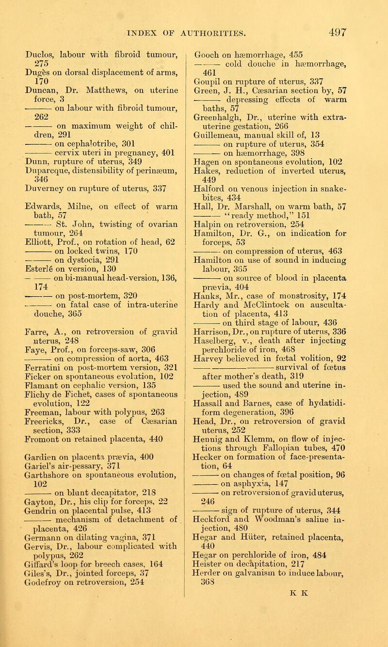 Duclos, labour with fibroid tumour, 275 Dugfes on dorsal displacement of arms, 170 Duncan, Dr. Matthews, on uterine force, .3 on labour with fibroid tumour, 262 on maximum weight of chil- dren, 291 on cephalotribe, 301 — cervix uteri in pregnancy, 401 Dunn, rupture of uterus, 349 Dnparcque, distensibility of perinteum, 346 Duverney on rupture of uterus, 337 Edwards, Milne, on effect of warm bath, 57 ■ St. John, twisting of ovarian tumour, 264 Elliott, Prof., ou rotation of head, 62 on locked twins, 170 — on dystocia, 291 EsterI6 on version, 1,30 on bi-manual head-version, 136, 174 on post-mortem, 320 on fatal case of intra-uterine douche, 365 Farre, A., on retroversion of gravid uterus, 248 Faye, Prof., on forceps-saw, 306 on compression of aorta, 463 Ferratini on post-mortem version, 321 Ficker on spontaneous evolution, 102 Flamant on cephalic version, 135 Flichy de Fichet, cases of spontaneous evolution, 122 Freeman, labour with polypus, 263 Freericks, Dr., case of Csesarian section, 333 Fromont on retained placenta, 440 Gardien on placenta praevia, 400 Gariel's air-pessary, 371 Garthshore on spontaneous evolution, 102 on blunt decapitator, 218 Gayton, Dr., his clip for forceps, 22 Gendrin on placental pulse, 413 ■ mechanism of detachment of placenta, 426 Germann on dilating vagina, 371 Gervis, Dr., labour complicated with polypus, 262 Giffard's loop for breech cases, 164 Giles's, Dr., jointed forceps, 37 Godefroy on retroversion, 254 Gooch on haemorrhage, 455 cold douche in hemorrhage, 461 Goupil on rupture of uterus, 337 Green, J. H., Caesarian section by, 57 depressing effects of warm baths, 57 Greenhalgh, Dr., uterine with extra- uterine gestation, 266 Guillemeau, manual skill of, 13 on rupture of uterus, 354 ■ on haemorrhage, 398 Hagen on spontaneous evolution, 102 Hakes, reduction of inverted uterus, 449 Halford on venous injection in snake- bites, 434 Hall, Dr. Marshall, on warm bath, 57 ready method, 151 Halpin on retroversion, 254 Hamilton, Dr. G., on indication for forceps, 53 on compression of uterus, 463 Hamilton on use of sound in inducing labour, 365 on source of blood in placenta praevia, 404 Hanks, Mr., case of monstrosity, 174 Hardy and McClintock on ausculta- tion of placenta, 413 on third stage of laboui-, 436 Harrison, Dr., on rupture of uterus, 336 Haselberg, v., death after injecting perchloride of iron, 468 Harvey believed in fatal volition, 92 survival of foetus after mother's death, 319 used the sound and uterine in- jection, 489 Hassall and Barnes, case of hydatidi- form degeneration, 396 Head, Dr., on retroversion of gravid uterus, 252 Hen nig and Klemm, on flow of injec- tions through Fallopian tubes, 470 Hecker on formation of face-presenta- tion, 64 on changes of foetal position, 96 on asphyxia, 147 on retroversionof gravid uterus, 246 sign of rupture of uterus, 344 Heckford and Woodman's saline in- jection, 480 Hegar and Hiiter, retained placenta, 440 Hegar on perchloride of iron, 484 Heister on decapitation, 217 Herder ou galvanism to induce labour, 368 K K