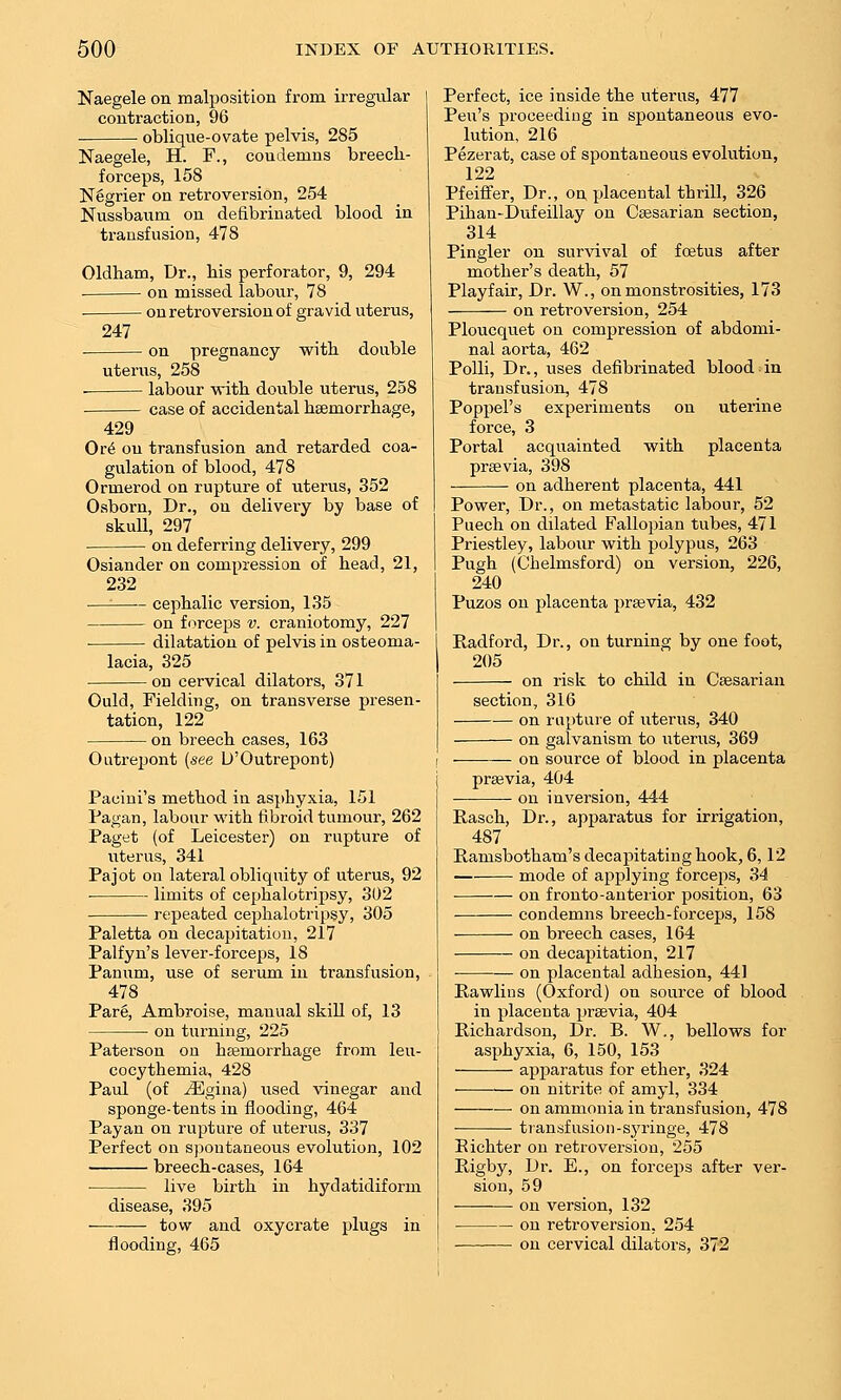 Naegele on malposition from irregular contraction, 96 oblique-ovate pelvis, 285 Naegele, H. F., condemns breech- forceps, 158 Negrier on retroversion, 254 Nussbaum on defibrinated blood in transfusion, 478 Oldham, Dr., his perforator, 9, 294 ■ on missed labovir, 78 on retroversion of gravid uterus, 247 on pregnancy with double uterus, 258 labour -with double uterus, 258 case of accidental hsemorrhage, 429 Ov6 on transfusion and retarded coa- gulation of blood, 478 Ormerod on rupture of uterus, 352 Osborn, Dr., ou delivery by base of skull, 297 on deferring delivery, 299 Osiander on compression of head, 21, 232 —■ cephalic version, 135 on forceps v. craniotomy, 227 dilatation of pelvis in osteoma- lacia, 325 on cervical dilators, 371 Ould, Fielding, on transverse presen- tation, 122 on breech cases, 163 Outrepont {see U'Outrepont) Pacini's method in asphyxia, 151 Pagan, labour with fibroid tumour, 262 Paget (of Leicester) on rupture of uterus, 341 Pa jot on lateral obliquity of uterus, 92 ■ limits of cephalotripsy, 302 repeated cephalotripsy, 305 Paletta on decapitation, 217 Palfyn's lever-forceps, 18 Panum, use of serum in transfusion, 478 Pare, Ambroise, manual skill of, 13 on turning, 225 Paterson on haemorrhage from leu- cocythemia, 428 Paul (of ^gina) used vinegar and sponge-tents in flooding, 464 Payan on rupture of uterus, 337 Perfect on spontaneous evolution, 102 breech-cases, 164 live birth in hydatidiform disease, 395 tow and oxycrate plugs in flooding, 465 Perfect, ice inside the uterus, 477 Pen's proceeding in spontaneous evo- lution, 216 Pezerat, case of spontaneous evolution, 122 Pfeiffer, Dr., on placental thrill, 326 Pihan-Dufeillay on Caesarian section, 314 Pingler on survival of foetus after mother's death, 57 Playfair, Dr. W., on monstrosities, 173 on retroversion, 254 Ploucquet on compression of abdomi- nal aorta, 462 PoUi, Dr., uses defibrinated blood in transfusion, 478 Poppel's experiments ou uterine force, 3 Portal acquainted with placenta praevia, 398 on adherent placenta, 441 Power, Dr., on metastatic labour, 52 Puech on dilated Fallopian tubes, 471 Priestley, labour with polypus, 263 Pugh (Chelmsford) on version, 226, 240 Puzos on placenta preevia, 432 Radford, Dr., on turning by one foot, 205 on risk to child in Caesarian section, 316 on rupture of uterus, 340 on galvanism to litems, 369 on source of blood in placenta prsevia, 404 ou inversion, 444 Rasch, Dr., apparatus for irrigation, 487 Ramsbotham's decapitating hook, 6,12 mode of applying forceps, 34 on fronto-anterior position, 63 condemns breech-forceps, 158 on breech cases, 164 on decapitation, 217 on placental adhesion, 441 Rawlins (Oxford) on source of blood in placenta prsevia, 404 Richardson, Dr. B. W,, bellows for asphyxia, 6, 150, 153 apparatus for ether, 324 on nitrite of amyl, 334 on ammonia in transfusion, 478 transfusion-syringe, 478 Eichter on retroversion, 255 Rigby, Dr. E., on forceps after ver- sion, 59 on version, 132 on retroversion, 254 on cervical dilators, 372