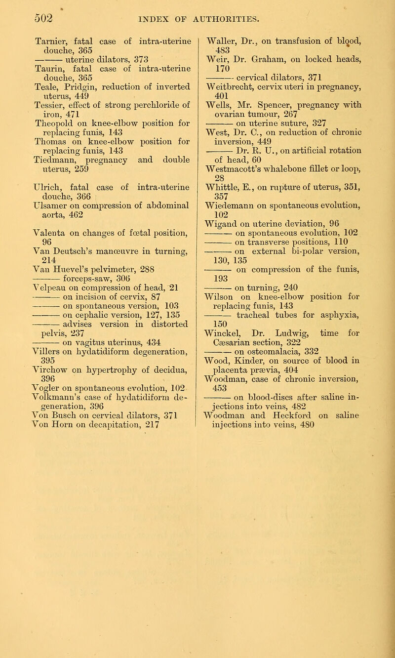 Tarnier, fatal case of intra-uterine douche, 365 uterine dilators, 373 Taurin, fatal case of intra-uterine douche, 365 Teale, Pridgin, reduction of inverted uterus, 449 Tessier, effect of strong perchloride of iron, 471 Theopold on knee-elbow position for replacing funis, 143 Thomas on knee-elbow position for replacing funis, 143 Tiedmann, pregnancy and double uterus, 259 Ulrich, fatal case of intra-uterine douche, 366 Ulsamer on compression of abdominal aorta, 462 Valenta on changes of foetal position, 96 Van Deutsch's manceuvre in turning, 214 Van Huevel's pelvimeter, 288 •— forceps-saw, 306 Velpeau on compression of head, 21 on incision of cervix, 87 on spontaneous version, 103 on cephalic version, 127, 135 advises version in distorted pelvis, 237 on vagitus uterinus, 434 Villers on hydatidiform degeneration, 395 Virchow on hypertrophy of decidua, 396 Vogler on spontaneous evolution, 102 Volkmann's case of hydatidiform de- generation, 396 Von Busch on cervical dilators, 371 Von Horn on decapitation, 217 Waller, Dr., on transfusion of blood, 483 Weir, Dr. Graham, on locked heads, 170 cervical dilators, 371 Weitbrecht, cervix uteri in pregnancy, 401 Wells, Mr. Spencer, pregnancy with ovarian tumour, 267 on uterine suture, 327 West, Dr. 0., on reduction of chronic inversion, 449 Dr. E.. U., on artificial rotation of head, 60 Westmacott's whalebone fillet or loop, 28 Whittle, E,, on rupture of uterus, 351, 357 Wiedemann on spontaneous evolution, 102 Wigand on uterine deviation, 96 on spontaneous evolution, 102 on transverse positions, 110 on external bi-polar version, 130, 135 on compression of the funis, 193 on turning, 240 Wilson on knee-elbow position for replacing funis, 143 -——- tracheal tubes for asphyxia, 150 Winckel, Dr. Ludwig, time for Caesarian section, 322 on osteomalacia, 332 Wood, Kinder, on source of blood in placenta prsevia, 404 Woodman, case of chronic inversion, 453 on blood-discs after saline in- jections into veins, 482 Woodman and Heckford on saline injections into veins, 480