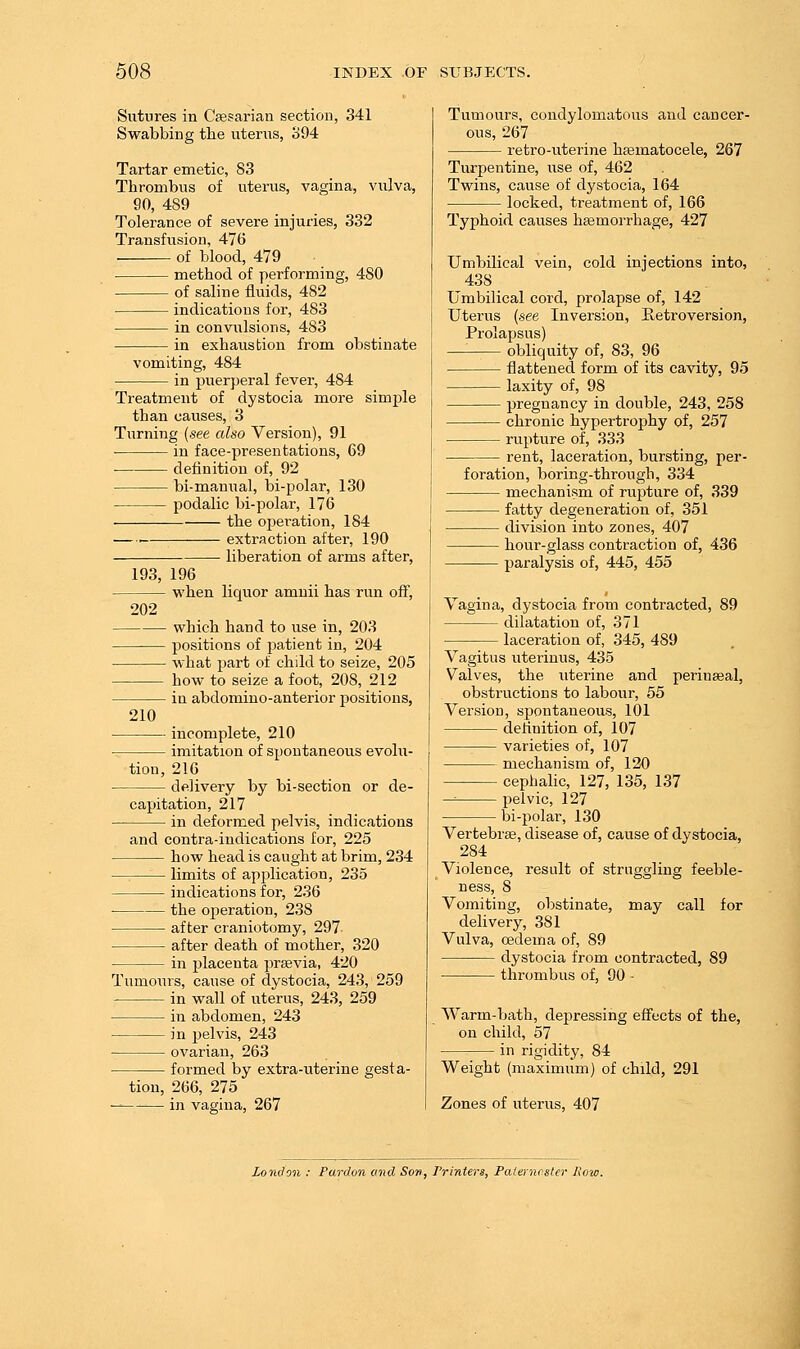 Sutures in Csesarian section, 341 Swabbing tbe uterus, 394 Tartar emetic, 83 Thrombus of uterus, vagina, vulva, 90, 489 Tolerance of severe injuries, 332 Transfvision, 476 . of blood, 479 • method of performing, 480 of saline fluids, 482 indications for, 483 in convulsions, 483 in exhaustion from obstinate vomiting, 484 in puerperal fever, 484 Treatment of dystocia more simple than causes, 3 Turning [see also Version), 91 in face-presentations, 69 definition of, 92 bi-manual, bi-polar, 130 podalic bi-polar, 176 the opei-ation, 184 extraction after, 190 — ■ liberation of arms after, 193, 196 202 210 when liquor amnii has run off, which hand to use in, 203 positions of patient in, 204 what part of child to seize, 205 how to seize a foot, 208, 212 in abdomino-anterior positions, tion, incomplete, 210 imitation of spontaneous evolu- , 216 delivery by bi-section or de- capitation, 217 in deformed pelvis, indications and contra-indications for, 225 how head is caught at brim, 234 limits of application, 235 indications for, 236 the oi^eration, 238 after craniotomy, 297 after death of mother, 320 in placenta praevia, 420 Tumo\irs, cause of dystocia, 243, 259 in wall of uterus, 243, 259 iji abdomen, 243 in pelvis, 243 ovarian, 263 formed by extra-uterine gesta- tion, 266, 275 — in vagina, 267 Tumours, condylomatous and cancer- ous, 267 retro-uterine hasmatocele, 267 Turpentine, use of, 462 Twins, cause of dystocia, 164 locked, treatment of, 166 Typhoid causes hsemorrhage, 427 Umbilical vein, cold injections into, 438 _ Umbilical cord, prolapse of, 142 Uterus {see Inversion, Retroversion, Prolapsus)  obliquity of, 83, 96 flattened form of its cavity, 95 laxity of, 98 pregnancy in double, 243, 258 chronic hypertrophy of, 257 rupture of, 333 rent, laceration, bursting, per- foration, boring-through, 334 mechanism of rupture of, 339 fatty degeneration of, 351 division into zones, 407 hour-glass contraction of, 436 paralysis of, 445, 455 Vagina, dystocia from contracted, 89 dilatation of, 371 laceration of, 345, 489 Vagitus uteriuus, 435 Valves, the uterine and perinseal, obstructions to labour, 55 Version, spontaneous, 101 definition of, 107 varieties of, 107 mechanism of, 120 cephalic, 127, 135, 137 -^ pelvic, 127 bi-polar, 130 Vertebrae, disease of, cause of dystocia, 284 Violence, result of struggling feeble- ness, 8 Vomiting, obstinate, may call for delivery, 381 Vulva, oedema of, 89 dystocia from contracted, 89 thrombus of, 90 - Warm-bath, depressing effects of the, on child, 57 in rigidity, 84 Weight (maximum) of child, 291 Zones of uterus, 407 London : Pardon and Son, Printei-i, Paleincster Row.