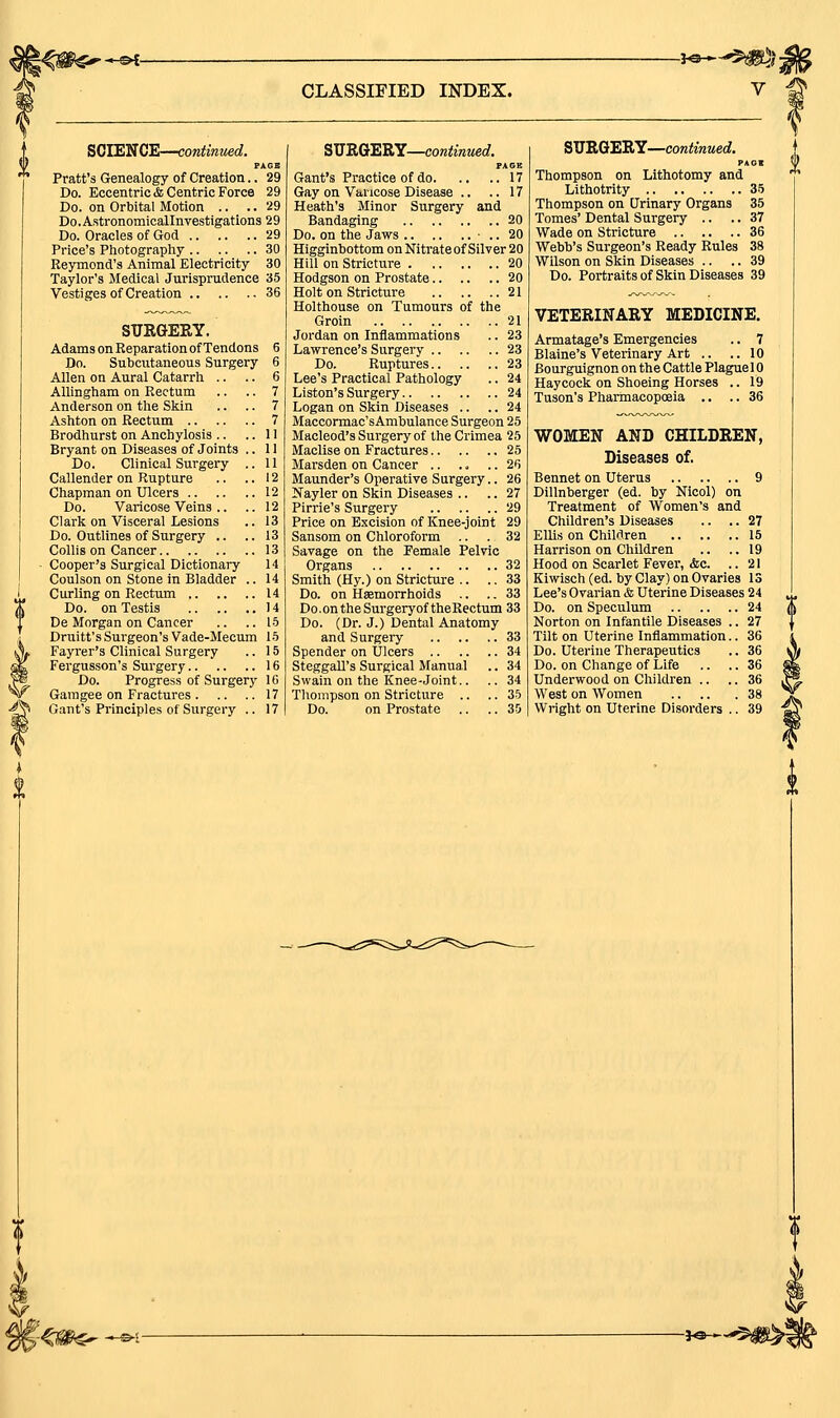 \'^W€^^-^- CLASSIFIED INDEX. -^®—•*$!^^ SCIENCE—continued. PAGE Pratt's Genealogy of Creation.. 29 Do. Eccentric & Centric Force 29 Do. on Orbital Motion .. .. 29 Do.Astronomicallnvestigations 29 Do. Oracles of God 29 Price's Photography 30 Reymond's Animal Electricity 30 Taylor's Medical Jurisprudence 35 Vestiges of Creation 36 SUSaERY. Adams on Eeparation of Tendons 6 Do. Subcutaneous Surgery 6 Allen on Aural Catarrh .. .. 6 AUingham on Rectum .. .. 7 Anderson on the Skin .. .. 7 Ashton on Rectum 7 Brodhurst on Anchylosis .. ..11 Bryant on Diseases of Joints .. 11 Do. Clinical Surgery .. 11 Callender on Rupture .. ..12 Chapman on Ulcers 12 Do. Varicose Veins .. .. 12 Clark on Visceral Lesions .. 13 Do. Outlines of Surgery .. ..13 Collis on Cancer 13 Cooper's Surgical Dictionary 14 Coulson on Stone in Bladder .. 14 Curling on Rectum 14 Do. on Testis 14 De Morgan on Cancer .. ..15 Druitt's Surgeon's Vade-Mecum 15 Fayrer's Clinical Surgery .. 15 Fergusson's Surgery 16 Do. Progress of Surgery 16 Garagee on Fractures 17 Gant's Principles of Surgery .. 17 SMRGERY—continued. PAGE Gant's Practice of do 17 Gay on Varicose Disease .. .. 17 Heath's Minor Surgery and Bandaging 20 Do. on the Jaws ■ .. 20 Higginbottom on Nitrateof Silver 20 Hill on Stricture 20 Hodgson on Prostate 20 Holt on Stricture 21 Holthouse on Tumours of the Groin 21 Jordan on Inflammations .. 23 Lawrence's Surgery 23 Do. Ruptures 23 Lee's Practical Pathology .. 24 Listen's Surgery 24 Logan on Skin Diseases .. .. 24 Maccormac'sAmbuIance Surgeon 25 Macleod's Surgery of the Crimea 25 Maclise on Fractures 25 Marsden on Cancer 26 Maunder's Operative Surgery.. 26 Nayler on Skin Diseases .. .. 27 Pirrie's Surgery 29 Price on Excision of Knee-joint 29 Sansom on Chloroform .. .32 Savage on the Female Pelvic Organs 32 Smith (Hy.) on Stricture .. .. 33 Do. on Hsemorrhoids .. .. 33 Do.ontheSurgeryoftheRectum 33 Do. (Dr. J.) Dental Anatomy and Surgery 33 Spender on Ulcers 34 SteggaU's Surgical Manual .. 34 Swain on the Knee-Joint.. .. 34 Thompson on Stricture .. .. 35 Do. on Prostate .. .. 35 SIIB.Q1ERY—continued. PAGE Thompson on Lithotomy and Lithotrity 35 Thompson on Urinary Organs 35 Tomes' Dental Surgery .. .. 37 Wade on Stricture 36 Webb's Surgeon's Ready Rules 38 Wilson on Skin Diseases .. .. 39 Do. Portraits of Skin Diseases 39 VETERINARY MEDICINE. Armatage's Emergencies .. 7 Blaine's Veterinary Art .. .. 10 Bourguignon on the Cattle Plaguel 0 Haycock on Shoeing Horses .. 19 Tuson's Pharmacopoeia .. .. 36 WOMEN AND CHILDREN, Diseases of. Bennet on Uterus 9 Dillnberger (ed. by Nicol) on Treatment of Women's and Children's Diseases .. .. 27 ElUs on Children 15 Harrison on Children .. ..19 Hood on Scarlet Fever, &c. ..21 Kiwisch (ed. by Clay) on Ovaries IS Lee's Ovarian <& Uterine Diseases 24 Do. on Speculum 24 Norton on Infantile Diseases .. 27 Tilt on Uterine Inflammation.. 36 Do. Uterine Therapeutics .. 36 Do. on Change of Life .. .. 36 Underwood on Children .. .. 36 West on Women 38 Wright on Uterine Disorders .. 39 -i^^^m^-.