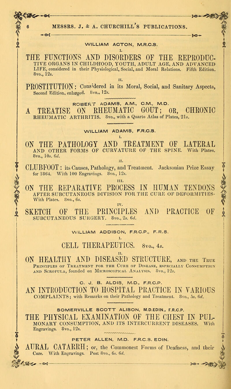 *^< ______ MESSRS. J. & A. Churchill's publications. \A/ILLIAM ACTON, M.R.C.S. I. THE FUNCTIONS AND DISORDERS OE THE REPEODHC- TIVE ORGANS IN CHILDHOOD, YOUTH, ADULT AGE, AND ADVANCED LIFE, considered in their Physiological, Social, and Moral Relations. Fifth Edition. 8vo., 12s, II. PROSTITUTION: Considered in its Moral, Social, and Sanitary Aspects, Second Edition, enlaiged. iivo., 12s. ROBERT ADAMS, A.M., CM., M.D. A TREATISE ON RHEUMATIC GOUT; OE, CHRONIC RHEUMATIC ARTHRITIS. 8vo., with a Quarto Atlas of Plates, 21s. WILLIAM ADAMS, F.R.C.S. 1. ON THE PATHOLOGY AND TREATMENT OF LATERAL AND OTHER FORMS OF CURVATURE OF THE SPINE. With Plates. 8yo., 1 Os. 6(/. II. CLUBFOOT : its Causes, Pathology, and Treatment. Jacksonian Prize Essay ** for 1864. With 100 Engravings. 8vo., 12s. i III. dk ON THE REPARATIVE PROCESS IN HUMAN TENDONS 5 AFTER SUBCUTANEOUS DIVISION FOR THE CURE OF DEFORMITIES- ^ With Plates. 8vo., 6s. ^ If SKETCH OF THE PRINCIPLES AND PRACTICE OF i SUBCUTANEOUS SURGERY. 8vo., 2s. 6rf. I WILLIAM ADDISON, F.R.C.P,, F.R.S. I. CELL THERAPEUTICS. 8vo., 4^. ON HEALTHY AND DISEASED STRUCTURE, and the True Principles of Treatment for the Cure of Disease, especially Consumption AND Scrofula, founded on Microscopical Analysis. 8vo., 12s. C. J. B. ALOIS, M.D., F.R.C.P. AN INTRODUCTION TO HOSPITAL PRACTICE IN VARIOUS COMPLAINTS ; with Remarks on their Pathology and Treatment. 8vo., .5s. Gd. SOMERVILLE SCOTT ALISON, WI.D.EDIN., F.R.C.P. THE PHYSICAL EXAMINATION OF THE CHEST IN PUL- MONARY CONSUMPTION, AND ITS INTERCURRENT DISEASES. With Engravings. 8vo., 12s. PETER ALLEN, M.D. F.R.C.S. EDIN. j AURAL CATARRH; or, the Commonest Forms of Deafness, and their Cure. With Engravings. Post 8vo., 6s. 6d. i