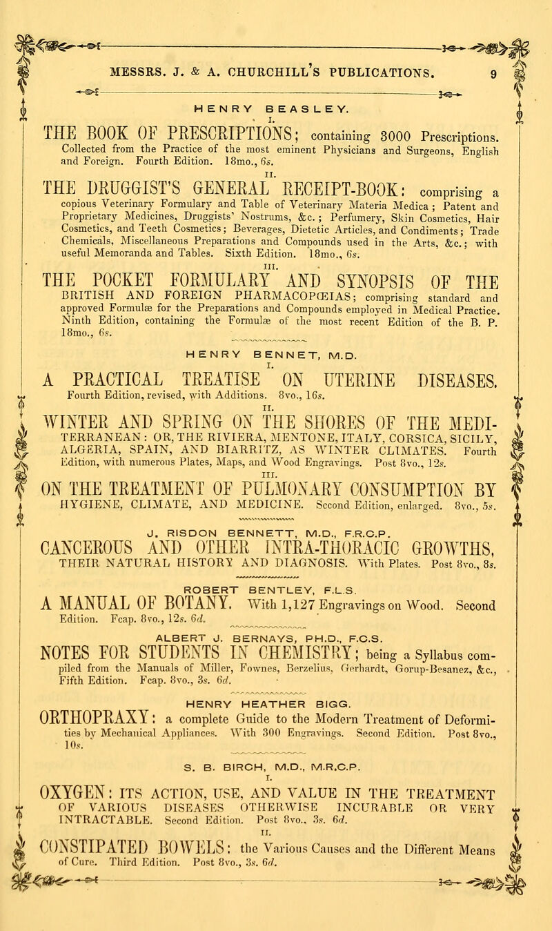 —s^ .^ j^-^ HENRY BEASLEY. THE BOOK OF PRESCRIPTIONS; containing 3000 Prescriptions. Collected from the Practice of the most eminent Physicians and Surgeons, English and Foreign. Fourth Edition. 18mo., 6s. THE DRUGGIST'S GENERAL' RECEIPT-BOOK: comprising a copious Veterinary Formulary and Table of Veterinary Materia Medica ; Patent and Proprietary Medicines, Druggists' Nostrums, &c. ; Perfumerj^, Skin Cosmetics, Hair Cosmetics, and Teeth Cosmetics; Beverages, Dietetic Articles, and Condiments; Trade Chemicals, Miscellaneous Preparations and Compounds used in the Arts, &c.; with useful Memoranda and Tables. Sixth Edition. 18mo., 6s. III. THE POCKET FORMULARY AND SYNOPSIS OF THE BRITISH AND FOREIGN PHARMACOPOEIAS; comprising standard and approved Formulas for the Preparations and Compounds employed in Medical Practice. Ninth Edition, containing the Formulas of the most recent Edition of the B. P. 18mo., 6s. HENRY BENNET, M.D. A PRACTICAL TREATISE '' ON UTERINE DISEASES. Fourth Edition, revised, with Additions. Bvo,, 16s. [ WINTER AND SPRING ON THE SHORES OF THE MEDI- l TERRANEAN : OR, THE RIVIERA, MENTONE, ITALY, CORSICA, SICILY, i ALGERIA, SPAIN, AND BIARRITZ, AS WINTER CLIMATES. Fourth ^, Edition, with numerous Plates, Maps, and Wood Engravings. Post Bvo., I•2s. a III. ^ ON THE TREATMENT OF PULMONARY CONSUMPTION BY : HYGIENE, CLIMATE, AND MEDICINE. Second Edition, enlarged. Bvo., 5s. J. RISDON BENNETT, M.D., F.R.C.P. CANCEROUS AND OTHER INTRA-THORACIC GROWTHS, THEIR NATURAL HISTORIC AND DIAGNOSIS. With Plates. Post Bvo., 8s. ROBERT BENTLEY, F.L.S. A MANUAL OF BOTANY. With 1,127 Engravings on Wood. Second Edition. Fcap. Bvo., 12s. 6d. ALBERT J. BERNAYS, PH.D., F.C.S. NOTES FOR STUDENTS IN CHEMISTRY; being a Syllabus com- piled from the Manuals of Miller, Fownes, Berzelius, Gerhardt, Gorup-Besanez, &c., Fifth Edition. Fcap. Bvo., 3s. 6d. HENRY HEATHER BIGG. ORTHOPRAXY: a complete Guide to the Modern Treatment of Deformi- ties by Mechanical Appliance.?. With 300 Engravings. Second Edition. Post Bvo., ]0.«. * S. B. BIRCH, M.D., M.R.C.P. I. OXYGEN: its action, use, and value in the treatment OF VARIOUS DISEASES OTHERWISE INCURABLE OR VERY ' INTRACTABLE. Second Edition. Post Bvo., 3s. 6d. II. \ CONSTIPATED BOWELS : the Various Causes and the Different Means y of Cure. Third Edition. Post Bvo., ;j.v. 6^/. ^^Si^ ^^< ■■ 3^^