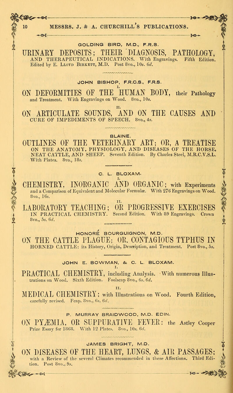 -*-S^ . • ■ 3^^ GOLDING BIRD, M.D., F.R.S. URINAEY DEPOSITS; THEIR DIAGNOSIS, PATHOLOGY, AND THERAPEUTICAL INDICATIONS. With Engravings. Fifth Edition. Edited by E. Llotd Birkett, M.D. Post 8vo., 10s. 6d. JOHN BISHOP, F.R.C.S., F.R.S. ON DEFORMITIES OF THE 'hUMAN BODY, their Pathology and Treatment. With Engravings on Wood. 8vo., 10s. ON ARTICULATE SOUNDS, AND ON THE CAUSES AND CURE OF IMPEDIMENTS OF SPEECH. 8vo., 4s. BLAINE. OUTLINES OF THE VETERINARY ART; OR, A TREATISE ON THE ANATOMY. PHYSIOLOGY, AND DISEASES OF THE HORSE, NEAT CATTLE, AND SHEEP. Seventh Edition. By Charles Steel, M.R.C.V.S.L. With Plates. 8vo., IBs. C. L. BLOXAM. I CHEMISTRY, INORGANIC AND ORGANIC; with Experiments i ^ and a Comparison of Equivalent and Molecular Formulse. With 276 Engravings on Wood. (L 8vo., 16s. I LABORATORY TEACHING; OR PROGRESSIYE EXERCISES IN PRACTICAL CHEMISTRY. Second Edition. With 89 Engravings. Crown 8vo., 5s. 6rf. ^ HONORE BOURGUIGNON, M.D. ON THE CATTLE PLAGUE; OR, CONTAGIOUS TYPHUS IN HORNED CATTLE: its History, Origin, Description, and Treatment. Post 8vo., 5s. JOHN E. BONA/MAN, &. C. L, BLOXAM. I. PRACTICAL CHEMISTRY, including Analysis. With numerous Illus- trations on Wood. Sixth Edition. Foolscap 8yo., 6s. 6d. II. MEDICAL CHEMISTRY; with illustrations on Wood. Fourth Edition, carefully revised. Fcap. 8vo., (is. Bd. P. MURRAY BRAIDWOOD, M.D. EDIN. ON PYEMIA, OR SUPPURATIVE FEVER: the Astley Cooper Prize Essay for 1868. V\'ith 12 Plates. 8vo., 10s. 6;/. JAMES BRIGHT, M.D. ON DISEASES OF THE HEART, LUNGS, & AIR PASSAGES; \ with a Review of the several Climates recommended in these Affections. Third Edi- W tion. Post 8vo., 9s. W'