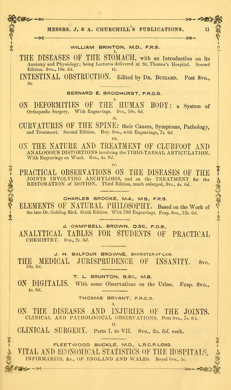 —©^ i^^ WILLIAM BRINTON, M.D., F.R.S. THE DISEASES OF THE STOMACH, with an introduction on its Anatomy and Physiology; being Lectures delivered at St. Thomas's Hospital. Second Edition. 8vo., 10s. 6d. ii. INTESTINAL OBSTRUCTION. Edited bv Dr. Buzzard. Post 8vo., 5s. BERNARD E. BRODHURST, F.R.C.S. ON DEFORMITIES OF THE''HUMAN BODY: a System of OrthopEedic Surgery. With Engravings. 8vo., 10s. 6d. II. CUBYATUBES OF THE SPINE: their Causes, Symptoms, Pathology, and Treatment. Second Edition. Roy. 8vo., with Engravings, 7s. I5d, III. ON THE NATURE AND TREATMENT OF CLUBFOOT AND analogous DISTORTIONS involving the TIBIO-TARSAL ARTICULATION. With Engravings on Wood. 8vo., 4s. 6c?. PRACTICAL OBSEBYATIONS ON THE DISEASES OF THE JOINTS INVOLVING ANCHYLOSIS, and on the TREATMENT for the A, RESTORATION of MOTION. Third Edition, much enlarged, 8vo., 4s. 6d. ^ CHARLES BROOKE, M.A., MB., F.R.S. ^ ELEMENTS OF NATURAL PHILOSOPHY. Based on the Work of f the late Dr. Golding Bird. Sixth Edition. With 700 Engravings. Fcap. 8vo., 12s. GtZ. J, CAMPBELL BROWN, D-SC, F.C.S., ANALYTICAL TABLES FOR STUDENTS OF PRACTICAL CHEMISTRY. 8vo., 2s. 6^^. J. H. BALFOUR BROWNE, BARRISTER-AT-LAW. THE MEDICAL JURISPRUDENCE OF INSANITY. 8vo. lOs. 6rf. ^ T. L. BRUNTON, B.SC, M.B. ON DIGrlTALIS. With some Observations on the Urine. Fcap. 8vo., 4s. 6d. THOMAS BRYANT, F.R.C.S. I. ON THE DISEASES AND INJURIES OF THE JOINTS. CLINICAL AND PATHOLOGICAL OBSERVATIONS. Post «vo., 7s. 6/. II. CLINICAL SUROERY. Parts I. to Vri. Svo., 3,^. Gel. each. i FLEETWOOD BUCKLE, M.D., L.R.C.P.LOND. | \ YITAL AND ECONOMICAL STATISTICS OF THE HOSPITALS, j ''k INFIRMARIES, &c., OF ENGLAND AND WALES. Royal iivo., .5... i ^