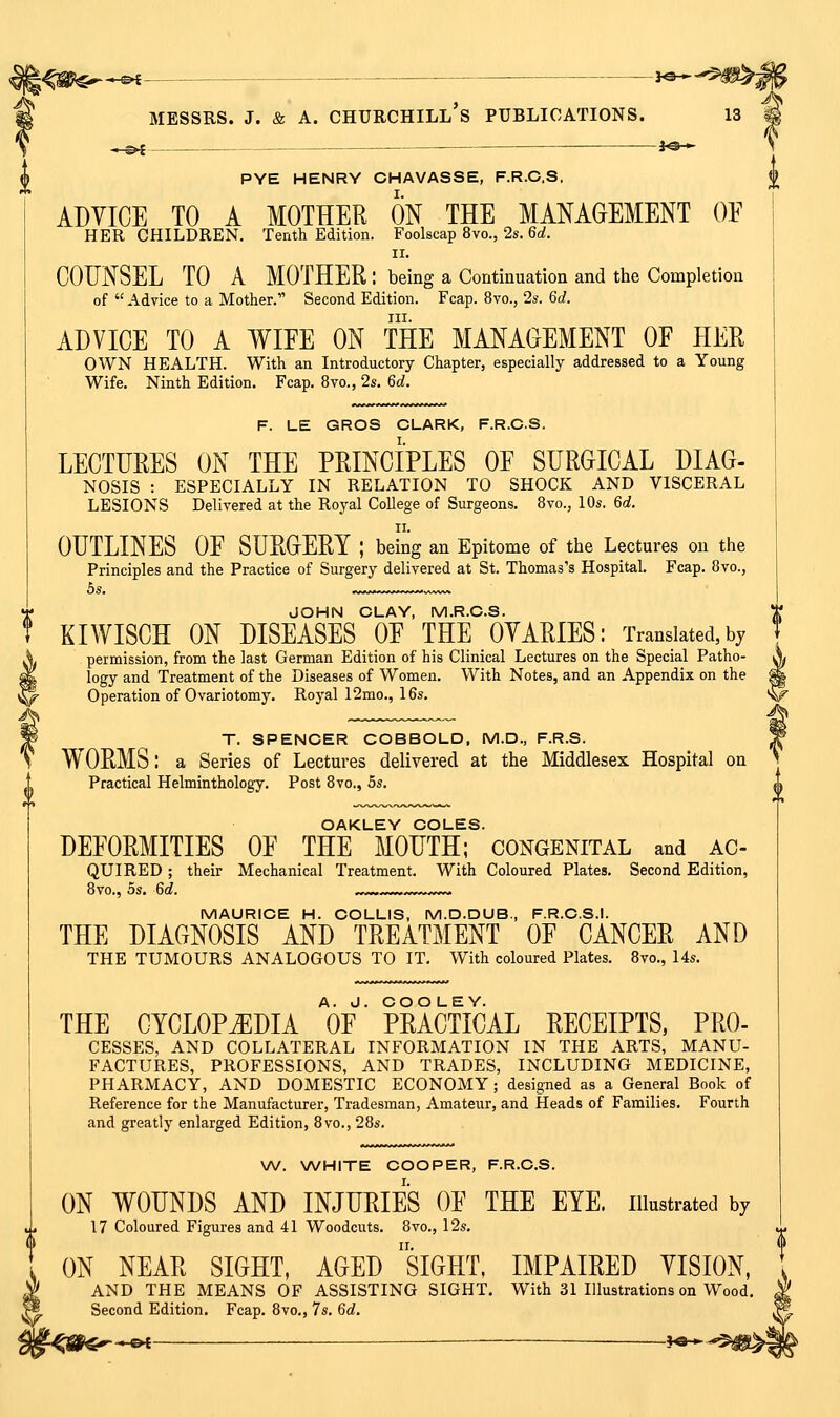 ^^^___ _— JO* PYE HENRY CHAVASSE, F.R.C.S. ADVICE TO A MOTHER ON THE MANAGEMENT OF HER CHILDREN. Tenth Edition. Foolscap 8vo., 2s. 60?. II. COUNSEL TO A MOTHER : being a Continuation and the Completion of  Advice to a Mother. Second Edition. Fcap. 8vo., 2s. 6d. III. ADVICE TO A WIFE ON THE MANAGEMENT OF HER OWN HEALTH. With an Introductory Chapter, especially addressed to a Young Wife. Ninth Edition. Fcap. 8vo., 2s. 6d. F. LE GROS CLARK, F.R.C.S. LECTURES ON THE PRINCIPLES OF SURGICAL DIAG- NOSIS : ESPECIALLY IN RELATION TO SHOCK AND VISCERAL LESIONS Delivered at the Royal College of Surgeons. 8vo., 10s. 6d. OUTLINES OF SURGERY ; beSg an Epitome of the Lectures on the Principles and the Practice of Surgery delivered at St. Thomas's Hospital. Fcap. 8vo., JOHN CLAY, M.R.C.S. KIWISCH ON DISEASES OF THE OVARIES: Translated,bj permission, from the last German Edition of his Clinical Lectures on the Special Patho- logy and Treatment of the Diseases of Women. With Notes, and an Appendix on the ^ Operation of Ovariotomy. Royal 12mo., 16s. ^ T. SPENCER COBBOLD, M.D., F.R.S. WORMS: a Series of Lectures delivered at the Middlesex Hospital on Practical Helminthology. Post 8vo., 5s. OAKLEY COLES. DEFORMITIES OF THE MOUTH; congenital and ac- QUIRED ; their Mechanical Treatment. With Coloured Plates. Second Edition, 8vo., 5s. 6d. ,^^ „^^ MAURICE H. COLLIS, M.D.DUB., F.R.C.S.I. THE DIAGNOSIS AND TREATMENT OF CANCER AND THE TUMOURS ANALOGOUS TO IT. With coloured Plates. 8vo., 14s. THE CYCLOPiEDIA V' PRACTICAL RECEIPTS, Pro- cesses, AND COLLATERAL INFORMATION IN THE ARTS, MANU- FACTURES, PROFESSIONS, AND TRADES, INCLUDING MEDICINE, PHARMACY, AND DOMESTIC ECONOMY; designed as a General Book of Reference for the Manufacturer, Tradesman, Amateur, and Heads of Families. Fourth and greatly enlarged Edition, 8vo., 28s. W. WHITE COOPER, F.R.C.S. ON WOUNDS AND INJURIES OF THE EYE. illustrated by 17 Coloured Figures and 41 Woodcuts. 8vo., 12s, ON NEAR SIGHT, AGED siGHT, IMPAIRED VISION, AND THE MEANS OF ASSISTING SIGHT. With 31 Illustrations on Wood Second Edition, Fcap. 8vo., 7s. Qd. --©^-