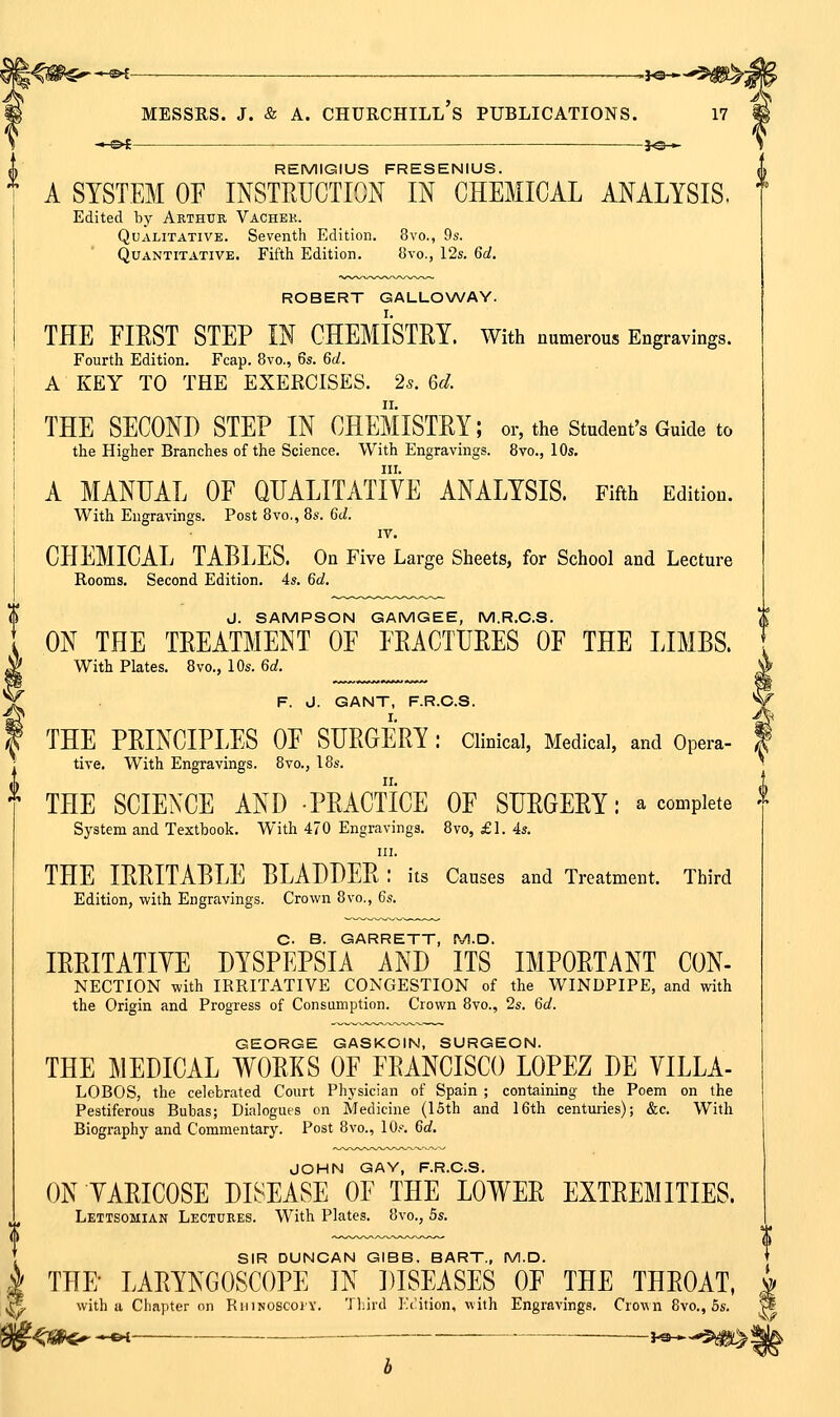 .—,yo-*- Churchill's publications. JO— J\ REMIGIUS FRESENIUS. A SYSTEM OF INSTRUCTION IN CHEMICAL ANALYSIS. Edited by Arthur Vachek. Qualitative. Seventh Edition. 8vo., 9s. Quantitative. Fifth Edition. 8vo,, 12s. Qd. ROBERT GALLO\A/AY. THE FIRST STEP IN CHEMISTRY. With numerous Engravings. Fourth Edition. Fcap. 8vo., 6s. Gd. A KEY TO THE EXERCISES. 2s. 6d. THE SECOND STEP IN CHEMISTRY; or, the Student's Guide to the Higher Branches of the Science. With Engravings. 8vo., 10s. III. A MANUAL OF QUALITATIVE ANALYSIS. Fifth Edition. With Engravings. Post 8vo., 8s. 6d. IV. CHEMICAL TABLES. On Five Large Sheets, for School and Lecture Rooms. Second Edition, 4s. 6d. J. SAMPSON GAMGEE, M.R.C.8. ON THE TREATMENT OF FRACTURES OF THE LIMBS. With Plates. 8vo., 10s. 6d. F. d. GANT, F.R.C.S. THE PRINCIPLES OF SURGERY : Clinical, Medical, and Opera- tive. With Engravings. 8vo., 18s. •^ THE SCIENCE AND PRACTICE OF SURGERY: a complete ^ System and Textbook. With 470 Engravings. 8vo, £1. 4s. in. THE IRRITABLE BLADDER : its Causes and Treatment. Third Edition, with Engravings. Crown 8vo., 6s. C. B. GARRETT, M.D. IRRITATIVE DYSPEPSIA AND ITS IMPORTANT CON- NECTION with IRRITATIVE CONGESTION of the WINDPIPE, and with the Origin and Progress of Consumption. Crown 8vo., 2s. 6d. GEORGE GASKOIN, SURGEON. THE MEDICAL WORKS OF FRANCISCO LOPEZ DE VILLA- LOBOS, the celebrated Court Physician of Spain ; containing the Poem on the Pestiferous Bubas; Dialogues on Medicine (15th and 16th centmies); &c. With Biography and Commentary. Post 8vo., lOf. 6d. JOHN GAY, F.R.C.S. ON VARICOSE DISEASE OF THE LOWER EXTREMITIES. Lettsomian Lectures. With Plates. 8vo., 5s. SIR DUNCAN GIBS. BART., M.D. THE- LARYNGOSCOPE IN DISEASES OF THE THROAT, with a Chapter on RiiiNOSCoiY. Tliird Kcition, with Engravings. Crown 8vo., 5s.