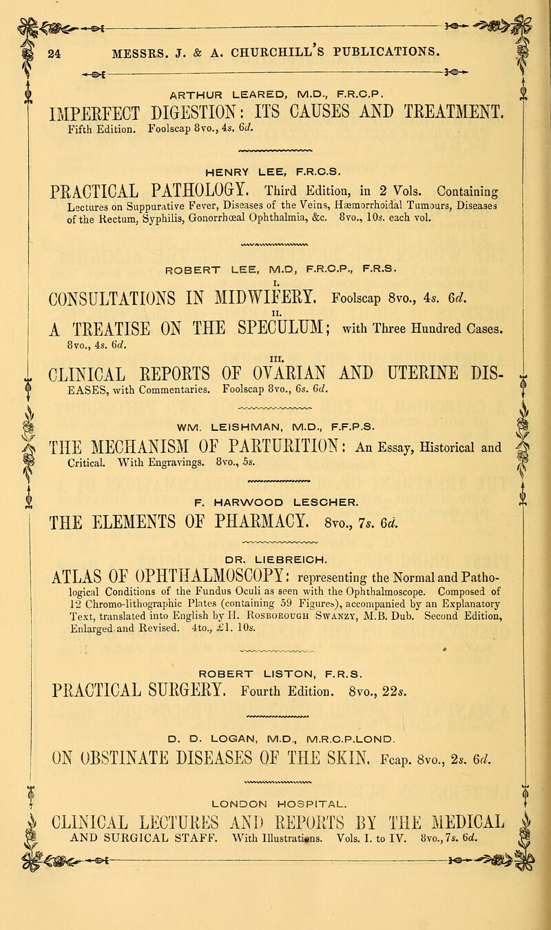 -^ e>l ~ ———■ 30  24 MESSRS. J. & A. CHURCHILL's PUBLICATIONS. —©^ ——— -^ ^e-^ U ARTHUR LEARED, M.D., F.R.C.P. IMPEEFECT DIGESTION: ITS CAUSES AND TEEATMENT. Fifth Edition. Foolscap 8vo., 4s, 6(/. HENRY LEE, F.R.C.S. PEACTICAL PATHOLOGY. Third Edition, in 2 Vols. Containing Lectures on Suppurative Fever, Diseases of the Veins, Hasmorrhoidal Tumours, Diseases of the Rectum, Syphilis, Gonorrhoeal Ophthalmia, &c. 8vo., 10s. each vol. ROBERT LEE, M.D, F.R.C.P., F.R.S. CONSULTATIONS IN MIDWIEEEY. Foolscap 8vo., 4*. 6r/. A TEEATISE ON THE SPECULUM; with Three Hundred Cases. 8vo., 4s. 6(f. III. . CLINICAL EEPOETS OE OVAEIAN AND UTEEINE DIS- eases, with Commentaries. Foolscap 8vo., 6s. 6d. % WM. LEISHMAN, M.D., F.F.P.S. W I THE MECHANISM OE PAETUEITION: An Essay, Historical and ^ P Critical. With Engravings. 8vo., 5s. ^ X F. HARWOOD LESCHER. THE ELEMENTS OE PHAEMACY. 8yo., 7.. 6d. DR. LIEBREICH. ATLAS OE OPHTHALMOSCOPY: representing the Normal and Patho- logical Conditions of the Fundus Oculi as seen with the Ophthalmoscope. Composed of 12 Chromo-lithographic Plates (containing 59 Figures), accompanied by an Explanatory Text, translated into English by H. Rosborough Swanzy, M.B. Dub. Second Edition, Enlarged and Revised. 4to., £\. 10s. ROBERT LISTON, F.R.S. PEACTICAL SUEGEEY. Fourth Edition. 8vo., 22s. y> D. D. LOGAN, M.D., M.R.C.P.LOND. ON OBSTINATE DISEASES OE THE SKIN Fcap. Svo., 2.. 6d. LONDON HOSPITAL. CLINICAL LECTUEES AND EEPOETS BY THE MEDICAL AND SURGICAL STAFF. With lUustratisns. Vols. L to IV. 8vo.,7s. 6flJ. r€#$^—^« ■ -■ *^®*