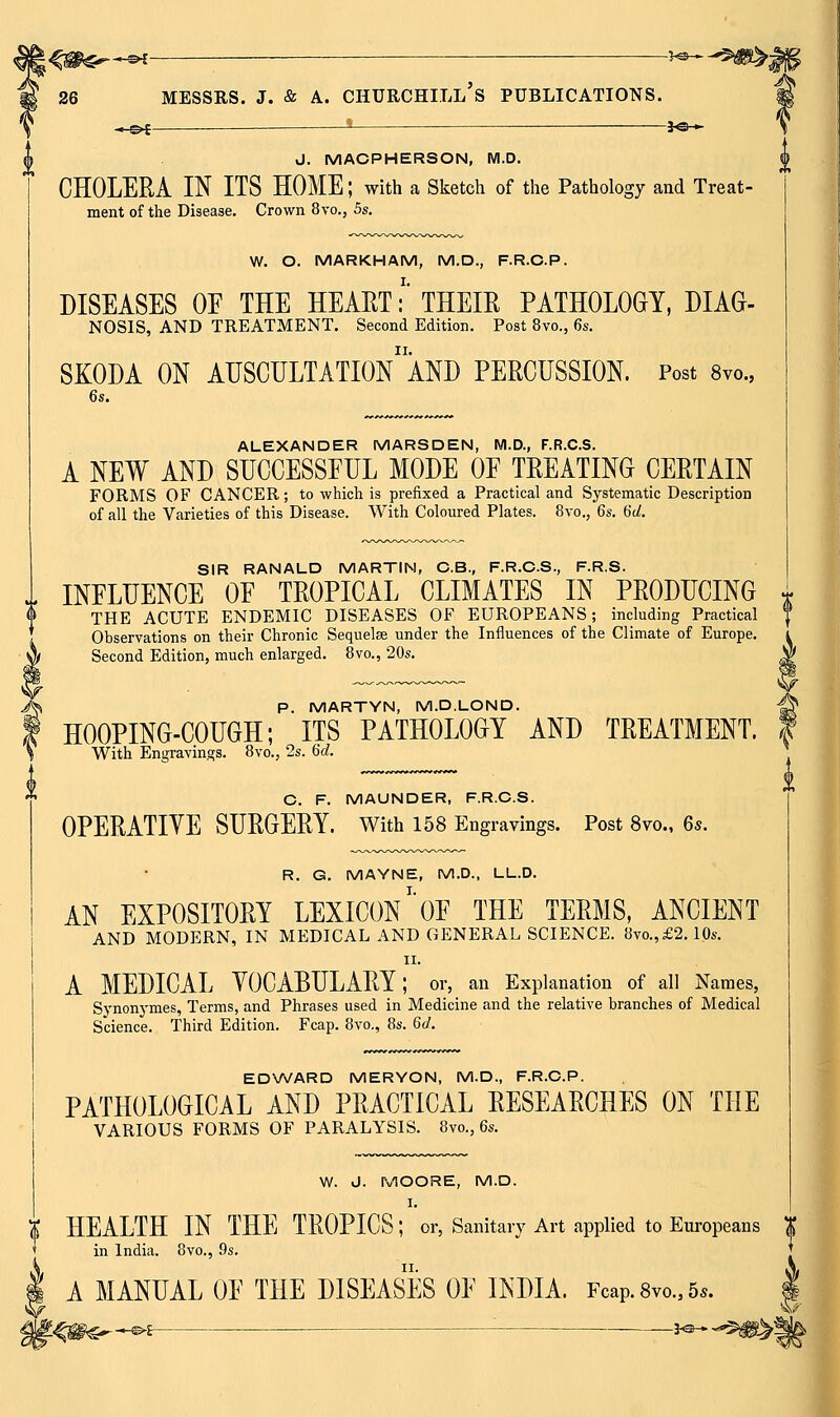 ■3-©- -Je- J. MACPHERSON, M.D. CHOLERA IN ITS HOME; with a Sketch of the Pathology and Treat- ment of the Disease. Crown 8vo., 5s. W. O. MARKHAM, M.D., F.R.C.P. DISEASES OE THE HEART:' THEIR PATHOLOGY, DIAG- NOSIS, AND TREATMENT. Second Edition. Post 8vo., 6s. SKODA ON AUSCULTATIOn'aND PERCUSSION. Post Svc, ALEXANDER MARSDEN, M.D., F.R.C.S. A NEW AND SUCCESSFUL MODE OF TREATING CERTAIN FORMS OF CANCER; to which is prefixed a Practical and Systematic Description of all the Varieties of this Disease. With Coloured Plates. 8vo., Qs. 6c/. SIR RANALD MARTIN, C.B., F.R.C.S., F.R.S. INFLUENCE OF TROPICAL CLIMATES IN PRODUCING ^ THE ACUTE ENDEMIC DISEASES OF EUROPEANS; including Practical | Observations on their Chronic Sequelae under the Influences of the Climate of Europe. i Second Edition, much enlarged. Bvo., 20s. ^ p. MARTYN, M.D.LOND. HOOPING-COUGH; ITS PATHOLOGY AND TREATMENT. With Engravings. 8vo., 2s. Qd. C. F. MAUNDER, F.R.C.S. OPERATIVE SURGERY, with 158 Engravings. Post 8vo., 6*. R. G. MAYNE, M.D., LL.D. AN EXPOSITORY LEXICON' OF THE TERMS, ANCIENT AND MODERN, IN MEDICAL AND GENERAL SCIENCE. 8vo.,£2.10s. II. A MEDICAL VOCABULARY; or, an Explanation of all Names, Synonymes, Terms, and Phrases used in Medicine and the relative branches of Medical Science. Third Edition. Fcap. 8vo., 8s. Gd. EDVv/ARD MERYON, M.D., F.R.C.P. PATHOLOGICAL AND PRACTICAL RESEARCHES ON THE VARIOUS FORMS OF PARALYSIS. 8vo., 6s. W. J. MOORE, M.D. HEALTH IN THE TROPICS; or, Sanitary Art applied to Europeans | in India. 8vo., Qs. A MANUAL OF THE DISEASES OF INDIA. Fcap. 8vo., 5*. ^f^^-®^^ -■i^^^^m^l