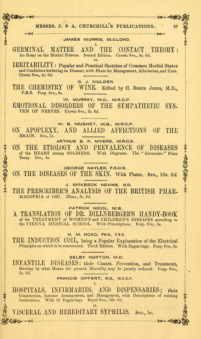 JAMES MORRIS, M.D.LOND. GERMINAL MATTER AND'' THE CONTACT THEORY: An Essay on the Morbid Poisons. Second Edition. Crown 8vo., 4s. 6c?. II. IRRITABILITY: Popular and Practical Sketches of Common Morbid States and Conditions bordering on Disease; witb Hints for Management, Alleviation, and Cure. Crown 8vo., 4s. 60!. »v>. G. J. MULDER. THE CHEMISTRY OF WINE. Edited by H. Bence Jones, m.d., F.R.S. Fcap. 8vo,, 6s. \A/. MURRAY, M.D.. M.R.C.P. EMOTIONAL DISORDERS OF THE SYMPATHETIC SYS- TEM OF NERVES. Crown 8vo., 3s. 6d. W. B. MUSHET, M.B.. M.R.C.P. ON APOPLEXY, AND ALLIED AFFECTIONS OF THE BRAIN. 8vo., 7s. ARTHUR B. R. MYERS, M.R.C.S. ? ON THE ETIOLOGY AND PREVALENCE OF DISEASES I of the HEART among SOLDIERS. With Diagrams. The Alexander Prize Essay. 8vo., 4s. GEORGE NAYLER, F.R.C.S. ON THE DISEASES OF THE SKIN. AVith Plates. 8vo., lo*. 6d. J. BIRKBECK NEVINS, M.D. THE PRESCRIBER'S ANALYSIS OF THE BRITISH PHAR- MACOPEIA of 1867. 32mo., 3s. 6d. V PATRICK NICOL, M.B. A TRANSLATION OF DR. DILLNBERGERS HANDY-BOOK of the TREATMENT of WOMEN'S and CHILDREN'S DISEASES according to the VIENNA MEDICAL SCHOOL. With Prescriptions. Fcap. 8vo., 5s. H. M. NOAD, PH.D., F.R.S. THE INDUCTION COIL, being a Popular Explanation of the Electrical Principles on which it is constructed. Third Edition. With Engravings. Fcap. 8vo., 3s. SELBY NORTON, M.D. INFANTILE DISEASES: tlieir Causes, Prevention, and Treatment, showing by what Means the present Mortality may be greatly reduced. Fcap. 8vo., 2s. 6d. ™ FRANCIS OPPERT, M.D., M.R.C.P. I. HOSPITALS, INFIRMARIES, AND DISPENSARIES; their '(* Construction, Interior Arrangement, and Management, with Descriptions of existing V. Institutions. With 58 Engravings. Royal 8vo., 10s. Qd. \ ^^' I VISCERAL AND HEREDITARY SYPHILIS. 8vo., 5..