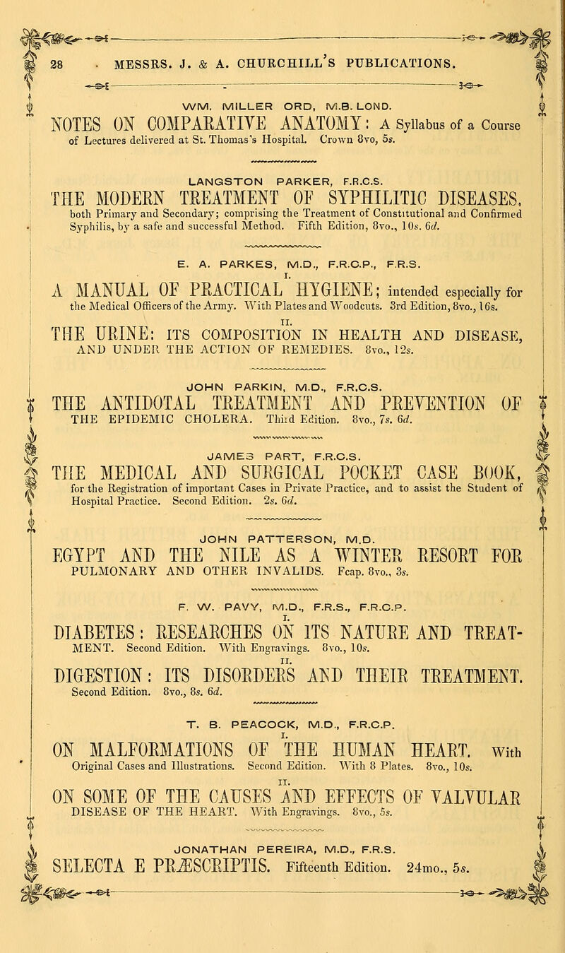 ^SW'^^ -^ ■ ^ I 28 • MESSRS. J. & A. CHURCHILL's PUBLICATIONS. WM. MILLER ORD, M.B. LOND. XOTES ON COMPARATIVE ANATOMY : a Syllabus of a Course of Lectures delivered at St. Thomas's Hospital. Crown 8vo, 5s. LANGSTON PARKER, F.R.C.S. THE MODERN TREATMENT OF SYPHILITIC DISEASES, both Primary and Secondary; comprising the Treatment of Constitutional and Confirmed Syphilis, bj^ a safe and successful Method. Fifth Edition, 8vo., 10s. 6c?. E. A. PARKES, M.D., F.R.C.P., F.R.S. A MANUAL OF PRACTICAL^'HYGIENE; intended especially for the Medical Officers of the Army. With Plates and Woodcuts. Srd Edition, 8vo., 16s. THE URINE: its composition in health and disease, AND UNDER THE ACTION OF REMEDIES. 8vo., 12s. JOHN PARKIN, M.D., F.R.C.S. THE ANTIDOTAL TREATMENT AND PRETENTION OF Z THE EPIDEMIC CHOLERA. Third Edition. 8vo., 7s. 6d. ^ JAME3 PART, F.R.C.S. I THE MEDICAL AND SURGICAL POCKET CASE BOOK, P for the Registration of important Cases in Private Practice, and to assist the Student of Hospital Practice. Second Edition. 2s. 6d. JOHN PATTERSON, M.D. EGYPT AND THE NILE AS A WINTER RESORT FOR PULMONARY AND OTHER INVALIDS. Fcap. 8vo., 3s. F. W. PAVY, Pyi.D., F.R.S., F.R.C.P. DIABETES : RESEARCHES ON ITS NATURE AND TREAT- MENT. Second Edition. With Engravings. 8vo., 10s. DIGESTION: ITS DISORDERS AND THEIR TREATMENT. Second Edition. 8vo., 8s. 6d. T. B. PEACOCK, M.D., F.R.C.P. ON MALFORMATIONS OF THE HUMAN HEART, with Original Cases and Illustrations. Second Edition. With 8 Plates. 8vo., 10s. ON SOME OF THE CAUSES AND EFFECTS OF YALYULAR DISEASE OF THE HEART. With Engravings. 8vo., 5s. JONATHAN PEREIRA, M.D., F.R.S. SELECTA E PRiESCRIPTIS. Fifteenth Edition. 24mo., 5*.