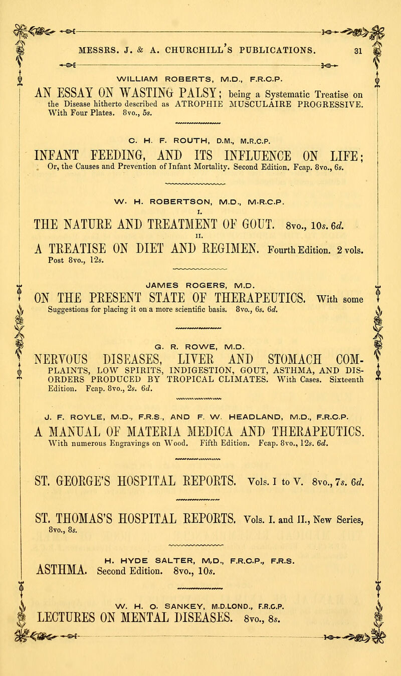 S —&£ -je-^ NA/ILLIAM ROBERTS, M.D., F.R.C.P. AN ESSAY ON WASTIN(j PALSY; being a Systematic Treatise on the Disease hitherto described as ATROPHIE MUSCULAIRE PROGRESSIVE, With Four Plates. 8vo., 5s. C. H. F. ROUTH, D.M., M.R.C.P. INFANT FEEDING, AND ITS INFLUENCE ON LIFE; . Or, the Causes and Prevention of Infant Mortality. Second Edition. Fcap. 8vo., 6s. W. H. ROBERTSON, M.D., M-R.C.P. THE NATUEE AND TEEATMENT OF GOUT. 8vo., lOs.ed. II. A TEEATISE ON DIET AND EEGIMEN. Fourtii Edition. 2 vols. Post 8vo., 12s. JAMES ROGERS, M.D. f ON THE PEESENT STATE OF THEEAPEUTICS. With some f Suggestions for placing it on a more scientific basis. 8vo., 6s. 6d, G. R. RO\A/E, M.D. NEEYOUS DISEASES, LIYEE AND STOMACH COM- (b PLAINTS, LOW SPIRITS, INDIGESTION, GOUT, ASTHMA, AND DIS- ^ ^ ORDERS PRODUCED BY TROPICAL CLIMATES. With Cases. Sixteenth ^ Edition. Fcap. 8vo., 2s. 6d. J. F. ROYLE, M.D., F.R.S., AND F. W. HEADLAND, M.D., F.R.C.P. A MANUAL OF MATEEIA MEDICA AND THEEAPEUTICS. With numerous Engravings on Wood. Fifth Edition. Fcap. 8vo., 12s. 6d. ST. GEOEGE'S HOSPITAL EEPOETS. Vols, i to v. 8vo.,7.. 6J. ST. THOMAS'S HOSPITAL EEPOETS. Vols. I. and II., New Series, 8vo., 8s. H. HYDE SALTER, M,D., F.R.C.P., F.R.S. ASTHMA. Second Edition. 8vo., 10*. X W. H. O. SANKEY, Wl.D.LOND., F.R.C.P. I LECTUEES ON MENTAL DISEASES. Svo., 8.. - - Sf't- — - - lo »