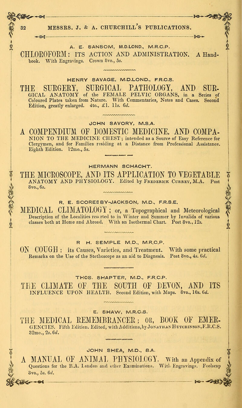 *^<—_ — MESSRS. J. & A. —©* . 30 ■- Churchill's publications. J©- 32 A. E. SANSOM, Wl.D.LOND., M.R.C.P. CHLOROFOEM: its action and administration, a Hand- book. With Engravings. Crown 8vo., 5s. HENRY SAVAGE, M.D.LOND., FR.C.S. THE SUEGERY, SURGICAL PATHOLOGY, AND SUR- GICAL ANATOMY of the FEMALE PELVIC ORGANS, in a Series of Coloured Plates taken from Nature. With Commentaries, Notes and Cases. Second Edition, greatly enlarged. 4to., £L lis. 6d. JOHN SAVORY, M.S.A. A COMPENDIITM OF DOMESTIC MEDICINE. AND COMPA- NION TO THE MEDICINE CHEST; intended as a Source of Easy Reference for Clergymen, and for Families residing at a Distance from Professional Assistance. Eighth Edition. 12mo., 5s. HERMANN SCHACHT. THE MICROSCOPE, Am ITS APPLICATION TO VEGETABLE % ANATOMY AND PHYSIOLOGY. Edited by Fkederick Currey, M.A. Post 8vo., 6s, R. E. SCORES BY-JACKSON, M.D., F.R.S.E. MEDICAL CLIMATOLOGY ; or, a Topographical and Meteorological Description of the Localities resi rted to in Winter and Summer by Invalids of various classes both at Home and Abroad. With an Isothermal Chart. Post 8vo., 12s. R H. SEMPLE M.D., M.R.C.P. ON COUGH : its Causes, Varieties, and Treatment. With some practical Remarks on the Use of the Stethoscope as an aid to Diagnosis. Post Svo., 4s. 6d. '^ THOS. SHAPTER, M.D., F.R.C.P. TEE CLIMATE OE THE SOUTH OF DEYON, AND ITS INFLUENCE UPON HEALTH. Second Edition, with Maps. 8vo., 10s. 6rf. E. SHAW, M.R.C.S. THE MEDICAL REMEMBRANCER; 0% BOOK OF EMER- GENCIES. Fifth Edition. Edited, withAdditions,byJoN^THANHuTCHiNSON,F.R.C.S. ,32mo., 2s.6rf. JOHN SHEA, M.D., B.A. A MANUAL OF ANIMiL PHYSIOLOGY, with an Appendix of Questions for the B.A. London and other Examinations. With Engravings. Foolscap 8vo., Bs. 6(1. }«—