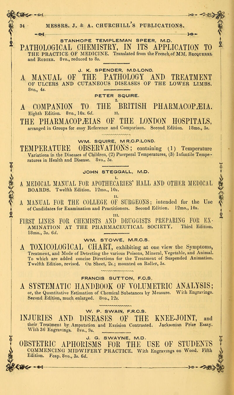 i-Ci^s--*-^- 34 MESSRS. J. & A. CHURCHILL S PUBLICATIONS. -&f STANHOPE TEMPLEMAN SPEER, M.D. PATHOLOGICAL CHEMISTEY, IN ITS APPLICATION TO THE PRACTICE OF MEDICINE, Translated from the French of MM. Becquerel and RoDiER. 8vo., reduced to 8s. J. K. SPENDER, M.D.LOND. A MANUAL OF THE PATHOLOGY AND TREATMENT OF ULCERS AND CUTANEOUS DISEASES OF THE LOWER LIMBS. 8vo., 4s. PETER SQUIRE. A COMPANION TO THE 'bEITISH PHARMACOPJIIA. Eighth Edition. Bvc, 10s. Gd. ii. THE PHARMACOPEIAS OF THE LONDON HOSPITALS, arranged in Groups for easy Reference and Comparison. Second Edition. 18mo., 5s. WM. SQUIRE, MR.C.P.LOND. TEMPERATURE OBSERVATIONS; containing O) Temperature Variations in the Diseases of Children, (2) Puerperal Temperatures, (3) Infantile Tempe- ratures in Health and Disease. 8vo., 5s. JOHN STEGGALL, M.D. A MEDICAL MANUAL FOR APOTHECARIES' HALL AND OTHER MEDICAL BOARDS. Twelfth Edition. 12mo., 10s. A MANUAL EOR THE COLLEGE OE SURGEONS; intended for tlae Use of Candidates for Examination and Practitioners. Second Edition. 12mo., 10s. in. FIRST LINES FOR CHEMISTS AND DRUGGISTS PREPARING FOR Ex- amination AT THE PHARMACEUTICAL SOCIETY. Third Edition. I8mo., 3s. 6d. ,..^..>~ \A/M. STOWE, M.R.C.S. A TOXICOLOGICAL CHART, exhibiting at one view the Symptoms, Treatment, and Mode of Detecting the various Poisons, Mineral, Vegetable, and Animal. To which are added concise Directions for the Treatment of Suspended Animation. Twelfth Edition, revised. On Sheet, 2s.; mounted on Roller, 5s. FRANCIS SUTTON, F.C.S. A SYSTEMATIC HANDBOOK OF VOLUMETRIC ANALYSIS; or, the Quantitative Estimation of Chemical Substances by Measure. With Engravings. Second Edition, much enlarged. 8vo., 12s. W. P. SWAIN, F.R.C.S. INJURIES AND DISEASES OF THE KNEE-JOINT, and their Treatment by Amputation and Excision Contrasted. Jacksonian Prize Essay. With 36 Engravings. 8vo., 9s. J. G. SWAYNE, M.D. OBSTETRIC APHORISMS FOR THE USE OF STUDENTS COMMENCING MIDWIFERY PRACTICE. With Engravings on Wood. Fifth Edition. Fcap. 8vo., 3s. 6d. ■*-^i- -i'^^-'^m^-.