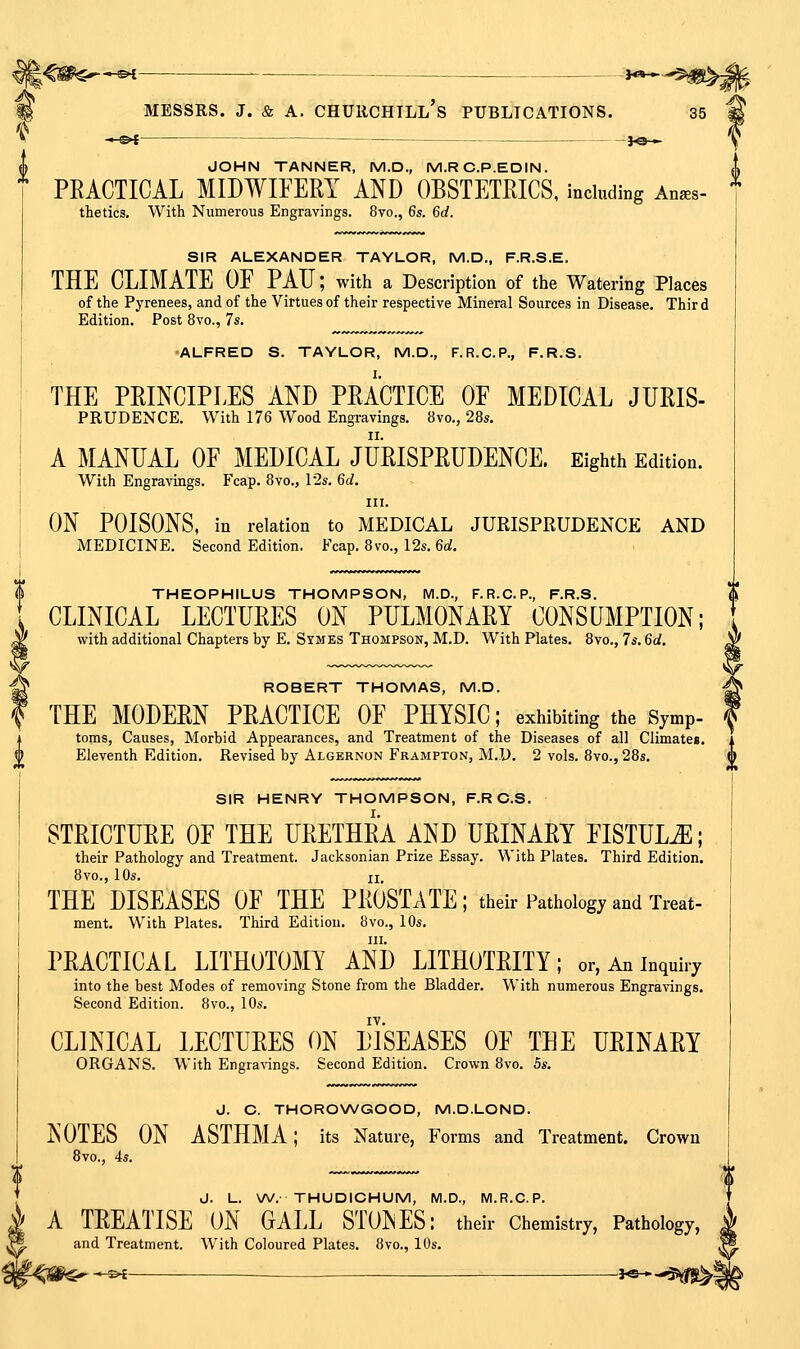 •^S>I ■ >« » MESSRS. J. & A. Churchill's publications. 35 —o< — j«— JOHN TANNER, M.D., M.R C.P.ED IN. PRACTICAL MIDWIFERY AND OBSTETRICS, including An^s- thetics. With Numerous Engravings. 8vo., 6s. 6d. SIR ALEXANDER TAYLOR, M.D., F.R.S.E. THE CLIMATE OF PAU; with a Description of the Watering Places of the Pyrenees, and of the Virtues of their respective Mineral Sources in Disease. Thir d Edition. Post 8vo., 7s. •ALFRED S. TAYLOR, M.D., F.R.C.P., F.R.S. THE PRINCIPLES AND PRACTICE OF MEDICAL JFRIS- PRUDENCE. With 176 Wood Engravings. 8vo., 28s. A MANUAL OF MEDICAL JURISPRUDENCE. Eighth Edition. With Engravings. Fcap. 8vo., l'2s. 6d. III. ON POISONS, in relation to MEDICAL JURISPRUDENCE AND MEDICINE. Second Edition. Fcap. 8vo., 12s. 6ci. THEOPHILUS THOMPSON, IVI.D., F.R.C. P., F.R.S. CLINICAL LECTURES ON PULMONARY CONSUMPTION; with additional Chapters by E. Symes Thompson, M.D. With Plates. 8vo., 7s. 6d, ROBERT THOMAS, M.D. THE MODERN PRACTICE OF PHYSIC; exhibiting the Symp- toms, Causes, Morbid Appearances, and Treatment of the Diseases of all Climates, Eleventh Edition. Revised by Algernon Frampton, M.D. 2 vols. 8vo., 28s, SIR HENRY THOMPSON, F.R C.S. STRICTURE OF THE URETHRA AND URINARY FISTULA; their Pathology and Treatment. Jacksonian Prize Essay. With Plates. Third Edition. 8vo., 10s. II THE DISEASES OF THE PROSTATE; their Pathology and Treat- ment. With Plates. Third Edition, 8vo., 10s, III. PRACTICAL LITHOTOMY AND LITHOTRITY; or, An inquiry into the best Modes of removing Stone from the Bladder. With numerous Engravings, Second Edition. 8vo., 10s. IV. CLINICAL LECTURES ON DISEASES OF THE URINARY ORGANS. With Engravings. Second Edition. Crown 8vo. 5s. J. C. THOROWGOOD, M.D.LOND. NOTES ON ASTHMA; its Nature, Forms and Treatment. Crown 8vo., 4s. J. L. W.- THUDICHUM, M.D., M.R.C.P. A TREATISE ON OALL STONES: their Chemistry, Pathology, and Treatment. With Coloured Plates. 8vo., 10s. 1?