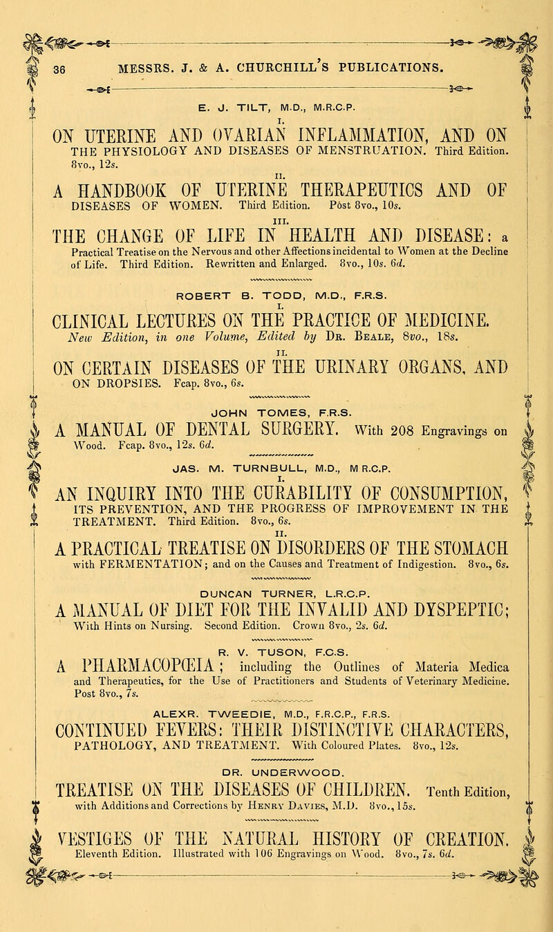 ^r \^m^*^- ■ J^^ ^^^i _^^ . 3^_^ ON UTERINE AND OVARIAN INFLAMMATION, AND ON THE PHYSIOLOGY AND DISEASES OF MENSTRUATION. Third Edition. A HANDBOOK OF UTERINE THERAPEUTICS AND OF DISEASES OF WOMEN. Third Edition. Post 8vo., 10s. III. THE CHANGE OF LIFE IN HEALTH AND DISEASE: a Practical Treatise on the Nervous and other Affections incidental to Women at the Decline of Life. Third Edition. Rewritten and Enlarged. 8vo., 10s. Gri. CLINICAL LECTURES ON THE PRACTICE OF MEDICINE. New Edition, in one Volume, Edited hy De. Beale, %vo., 18s. ON CERTAIN DISEASES OF THE URINARY ORGANS, AND ON DROPSIES. Fcap. 8vo., Qs. JOHN TOMES, F.R.S. A MANUAL OF DENTAL SURGERY. With 2O8 Engravings on JAS. M. TURNBULL, M.D., M R.C.P. AN INQUIRY INTO THE CURABILITY OF CONSUMPTION, ITS PREVENTION, AND THE PROGRESS OF IMPROVEMENT IN THE TREATMENT. Third Edition. 8vo., Qs. A PRACTICAL TREATISE ON DISORDERS OF THE STOMACH with FERMENTATION; and on the Causes and Treatment of Indigestion. 8vo., 6s. DUNCAN TURNER, L.R.O.P. A MANUAL OF DIET FOR THE INVALID AND DYSPEPTIC; With Hints on Nursing. Second Edition. Crown 8vo., 2s. 60?. R. V. TUSON, F.C.S. A PHARMACOPCEIA ; including the Outlines of Materia Medica and Therapeutics, for the Use of Practitioners and Students of Veterinary Medicine. Post 8vo., 7s. ALEXR. TWEEDIE, M.D., F.R.C.P., F.R.S. CONTINUED FEVERS: THEIR DISTINCTIVE CHARACTERS, PATHOLOGY, AND TREATMENT. With Coloured Plates. 8vo., 12s. DR. UNDERWOOD. TREATISE ON THE DISEASES OF CHILDREN. Tenth Edition, with Additions and Corrections by Henry Davies, M.D. 8vo., 15s. VESTIGES OF THE NATURAL HISTORY OF CREATION. Eleventh Edition. Illustrated with 106 Engravings on Wood. 8vo., 7s. 6c^.