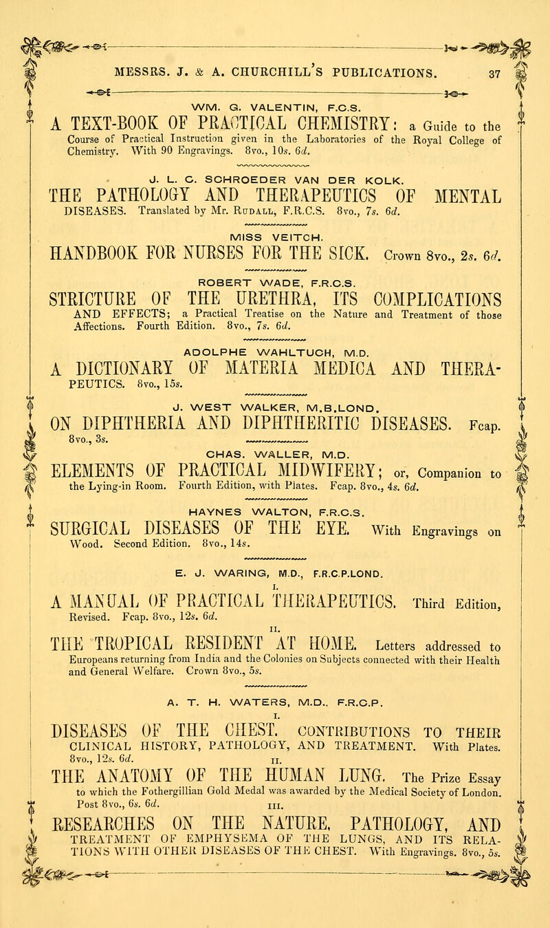 -►-&£- — 3^i-^ \ WM. G. VALENTIN, F.C.S. A TEXT-BOOK OF PRiOTICAL CHEMISTRY: a Guide to the Course of Practical Instruction given in the Laboratories of the Royal College of Chemistry. With 90 Engravings. 8vo., 10s. 6d. J. L. C. SCHROEDER VAN DER KOLK. THE PATHOLOGY AND THERAPEUTICS OF MENTAL DISEASES. Translated by Mr. Rudall, F.R.C.S. 8vo., 7s. 6d. MISS VEITCH. HANDBOOK FOR NURSES FOR THE SICK, down 8vo., 2.. 6d. ROBERT V\/ADE, F.R.C.S. STRICTURE OF THE URETHRA, ITS COMPLICATIONS AND EFFECTS; a Practical Treatise on the Nature and Treatment of those Affections. Fourth Edition. 8vo., 7s. 6d. ADOLPHE WAHLTUCH, M.D. A DICTIONARY OF MATERIA MEDICA AND THERA- PEUTICS. 8vo., I5s. J. WEST WALKER, M.B.LOND. ON DIPHTHERIA AND DIPHTHERITIC DISEASES. Fcap. CHAS. WALLER, M.D. ELEMENTS OF PRACTICAL MIDWIFERY; or, Companion to the Lying-in Room. Fourth Edition, with Plates. Fcap. 8vo,, 4s. 6d. HAYNES WALTON, F.R.C.S. SURGICAL DISEASES OF THE EYE. With Engravings on Wood. Second Edition. 8vo., 14s. E. J. WARING, WI.D., F.R.C.P.LOND. A MANUAL OF PRACTICAL TilERAPEUTICS. Third Edition, Revised. Fcap. 8vo., 12s. 6d. THE TROPICAL RESIDENT aT HOME. Letters addressed to Europeans returning from India and the Colonies on Subjects connected with their Health and General Welfare. Crown 8vo., 5s. DISEASES OF THE CHESI contributions to their CLINICAL HISTORY, PATHOLOGY, AND TREATMENT. With Plates. 8vo., 124-. 6d. II THE ANATOMY OF THE HUMAN LUNG. The Prize Essay to which the Fothergillian Gold Medal was awarded by the Medical Society of London, ri* Post 8vo., 6s. 6d. III. 1 RESEARCHES ON THE NATURE. PATHOLOGY, AND § TREATMENT OF EMPHYSEMA OF THE LUNGS, AND ITS RELA- TIONS WITH OTHER DISEASES OF THE CHEST. With Engravings. 8vo., 5s. 4^t0^ o^ J^