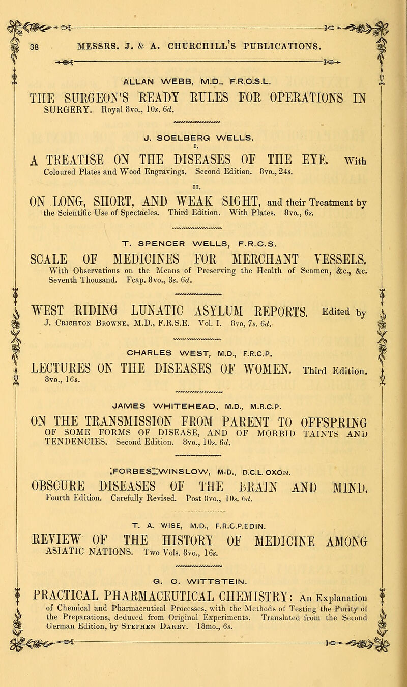 -*-©^- ■ ^e- 38 MESSRS. J. & A. CHURCHILL's PUBLICATIOTSTS. —©^ 3^-v ALLAN WEBB, M.D., F.R.C.S.L. THE SUKGEON'S READY EULES FOR OPERATIONS IN SURGERY. Royal 8vo., 10s. 6d. J. SOELBERG \A/ELLS. I. A TREATISE ON THE DISEASES OF THE EYE. With Coloured Plates and Wood Engravings. Second Edition. 8vo., 24s. II. ON LONG, SHORT, AND WEAK SIGHT, and their Treatment by the Scientific Use of Spectacles. Third Edition. With Plates. 8vo., 6s. T. SPENCER WELLS, F.R.C.S. SCALE OF MEDICINES FOR MERCHANT YESSELS. With Observations on the Means of Preserving the Health of Seamen, &c., &c. Seventh Thousand. Fcap. 8vo., 3s. dd. WEST RIDING LUNATIC ASYLUM REPORTS. Edited by J. Criohton Browne, M.D., F.R.S.E. Vol. I. 8vo, 7s. 6d. ^ CHARLES WEST, IVl.D., F.R.C.P. P LECTURES ON THE DISEASES OF WOMEN. Third Edition, t Svc, 16s, 2 JAMES WHITEHEAD, M.D., M.R.C.P. ON THE TRANSMISSION FROM PARENT TO OFFSPRING OF SOME FORMS OF DISEASE, AND OF MORBID TAINTS AND TENDENCIES. Second Edition. 8vo., 10s. 6d. iFORBESl^WINSLOXA/, M.D., D.C.L OXON. OBSCURE DISEASES OF THE LRAJN AND MIND. Fourth Edition. Carefully Revised. Post 8vo., 1 Os. bd. T. A. WISE, IVl.D., F.R.C.P.EDIN. REYIEW OF THE HISTORY OF MEDICINE AMONG ASIATIC NATIONS. Two Vols. 8vo., 16s. G. C. WITTSTEIN. f PRACTICAL PHARMACEUTICAL CHEMISTRY: An Explanation f of Chemical and Pharmaceutical Processes, with the Methods ot Testing the Purity oi the Preparations, deduced from Original Experiments. Translated from the Second German Edition, by Stephen Darby. 18mo., 6s. -e^i : J^_^