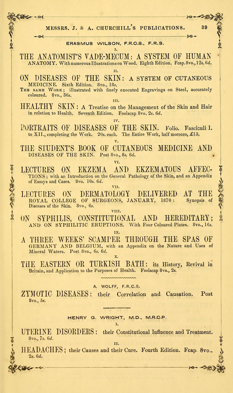 '^^W€f^*rS^ ■ ■ >«-^ MESSRS. J. & A. CHURCHILL S PUBLICATIONS. 39 « s>t !«©-► ERASMUS WILSON, F.R.C.S., F.R.S. I. THE ANATOMIST'S VADE-MECUM: A SYSTEM OF HUMAN • ANATOMY. With numerous Illustrations on Wood. Eighth Edition. Fcap.8vo.,12s.6ci. II. ON DISEASES OF THE SKIN: a system of cutaneous MEDICINE. Sixth Edition. 8vo., 18s. The same Work ; illustrated with finely executed Engravings on Steel, accurately coloured. 8vo., 36s. III. HEALTHY SKIN : a Treatise on the Management of the Skin and Hair in relation to Health. Seventh Edition. Foolscap 8vo. 2s. 6d. IV. POETMITS OF DISEASES OF THE SKIN. Folio. Fasciculi I. to XII., completing the Work. 20s. each. The Entire Work, half morocco, £13. THE STUDENT'S BOOK OF CUTANEOUS MEDICINE AND DISEASES OF THE SKIN. Post 8vo., 8s. Gd. , f LECTURES ON EKZEMA AND EKZEMATOUS AFFEC- f TIONS ; with an Introduction on the General Pathology of the Skin, and an Appendix of Essays and Cases. 8vo. 10s. 6d. Jj| VII. P LECTURES ON DERMATOLOGY DELIYERED AT THE X ROYAL COLLEGE OF SURGEONS, JANUARY, 1870 : Synopsis of ^ Diseases of the Skin. 8vo., 6s. ^1^ VIII ^ ON SYPHILIS, CONSTITUTIONAL AND HEREDITARY; t AND ON SYPHILITIC ERUPTIONS. With Four Coloured Plates. 8vo., 16s. IX. A THREE WEEKS' SCAMPER THROUGH THE SPAS OF GERMANY AND BELGIUM, with an Appendix on the Nature and Uses of Mineral Waters. Post 8vo., 6s. 6d. X. THE EASTERN OR TURKISH BATH: its History, Revival in Britain, and Application to the Purposes of Health. Foolscap 8vo., 2s. A. WOLFF, F. R.C.S. ZYMOTIC DISEASES: their Correlation and Causation. Post Bvo., 5s. HENRY G. WRIGHT, M.D., M.R.C.P. I. UTERINE DISORDERS : their Constitutional Influence and Treatment .1 8vo., 7s. 6d. S. HEADACHES; their Causes and their Cure. Fourth Edition. Fcap 8vo., i I 2s. 6d. i