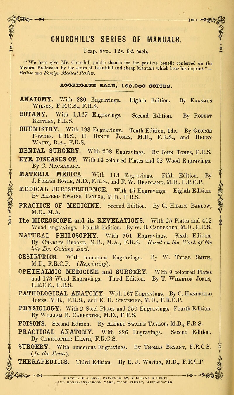 ^ <^PC^-€^- -JO- GHUROHILIS SERIES OF MANUALS. Fcap. 8vo., 12s. 6d. each. We here give Mr. Churchill public thanks for the positive benefit conferred on the Medical Profession, by the series of beautiful and cheap Manuals which bear his imprint. British and Foreign Medical Review. AGGREGATE SAIiE, 160,000 COFIES. ANATOMY. With 280 Engi-avings. Wilson, F.R.C.S., F.E.S. BOTANY. With 1,127 Engravings. Bentley, F.L.S. CHEMISTRY. With 193 Engravings. Eighth Edition. Second Edition. By Erasmus By Robert Tenth Edition, 14s. By George FowNES. F.R.S., H. Bench Jones, M.D., F.R.S., and Henry Watts, B.A., F.R.S. DENTAL SURGERY. With 208 Engravings. By John Tomes, F.R.S. EYE, DISEASES OF. With 14 coloured Plates and 52 Wood Engravings. By C. Macnamara. MATERIA MEDICA. With 113 Engi-avings. Fifth Edition. By J. Forbes Royle, M.D., F.R.S., and F. W. Headland, M.D., F.R.C.P. MEDICAL JURISPRUDENCE. With 45 Engravings. Eighth Edition. By Alfred Swaine Taylor, M.D., F.R.S. PRACTICE OF MEDICINE. Second Edition. By G. Hilaro Barlow, M.D., M.A. The MICROSCOPE and its REVELATIONS. With 25 Plates and 412 Wood Engi-avings. Fourth Edition. By W, B. Carpenter, M.D.,B\R.S. NATURAL PHILOSOPHY. With 701 Engravings. Sixth Edition, By Charles Brooke, M.B., M.A., F.R.S. Based on the Work of the late Dr. Golding Bird. OBSTETRICS. With numerous Engravings. By W. Tyler Smith, M.D., F.R.C.P. {Reprinting). OPHTHALMIC MEDICINE and SURGERY. With 9 coloured Plates and 173 Wood Engravings. Third Edition. By T. Wharton Jones, F.R.C.S., F.R.S. PATHOLOGICAL ANATOMY. With 167 Engravings. By C. Handfield Jones, M.B., F.R.S., and E. H. Sieveking, M.D., F.R.C.P. PHYSIOLOGY. With 2 Steel Plates and 250 Engravings. Fourth Edition. By William B. Carpenter, M.D., F.R.S. POISONS. Second Edition. By Alfred Swaine Taylor, M.D., F.R.S. PRACTICAL ANATOMY. With 226 Engravings. Second Edition. By Christopher Heath, F.R.C.S. SURGERY. With numerous Engravings. By Thomas Bryant, F.R.C.S. {In the Press), THERAPEUTICS. Third Edition. By E. J. Waring, M.D., F.R.C.P. ^&i- BI.ANCHARU &; SOXS, I'lUNTKIIS, ti2, 1IIL1-BA>'K STHEKT; A>n HOHSK-AKll-HnoOW TABD, WOOD RTRKKT, WliS'lJl IXsTBR.