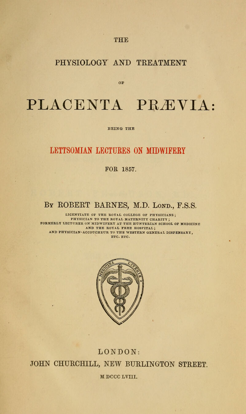 THE PHYSIOLOGY AND TREATMENT PLACENTA PRiEVIA: BEING THE LETTSOMIAN LECTUEES ON MIDWIFERY FOR 1857. By ROBERT BARNES, M.D. Lond., F.S.S. LICENTIATE OP THE ROYAL COLLEGE OF PHYSICIANS; PHYSICIAN TO THE ROYAL MATERNITY CHARITY ; FORMERLY LECTURER ON MIDWIFERY AT THE HTJNTERIAN SCHOOL OF MEDICINE AND THE ROYAL FREE HOSPITAL; AND PHYSICIAN-ACCOUCHEUR TO THE WESTERN GENERAL DISPENSART, ETC. ETC. LONDON: JOHN CHURCHILL, NEW BURLINGTON STREET. M DCCC LVIII.