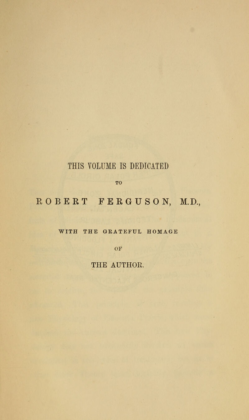 THIS VOLUME IS DEDICATED TO ROBERT FERGUSON, M.D., WITH THE GRATEFUL HOMAGE OF THE AUTHOR.