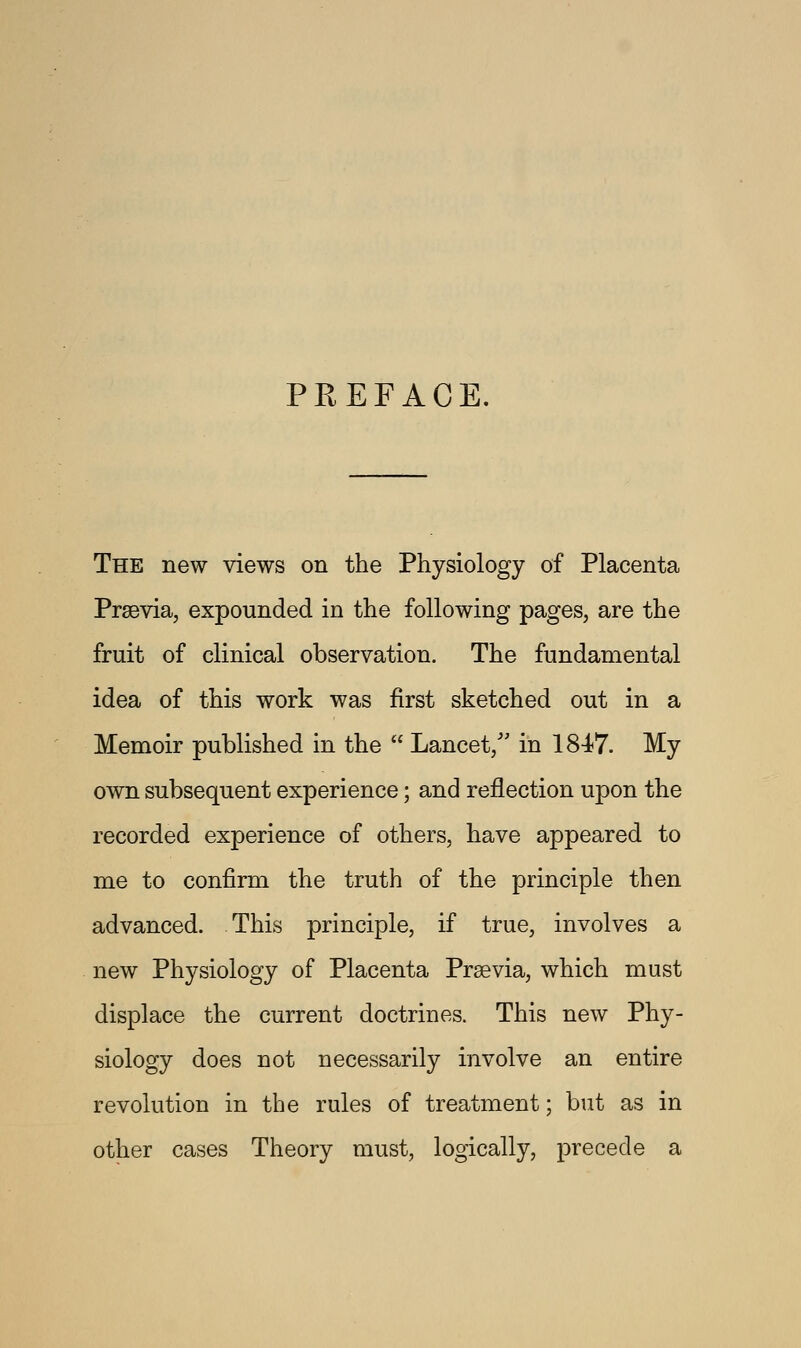PREFACE. The new views on the Physiology of Placenta Prsevia, expounded in the following pages, are the fruit of clinical observation. The fundamental idea of this work was first sketched out in a Memoir published in the  Lancet/' in 1847. My own subsequent experience; and reflection upon the recorded experience of others, have appeared to me to confirm the truth of the principle then advanced. This principle, if true, involves a new Physiology of Placenta Prsevia, which must displace the current doctrines. This new Phy- siology does not necessarily involve an entire revolution in the rules of treatment; but as in other cases Theory must, logically, precede a