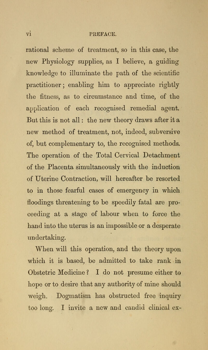 rational scheme of treatment, so in this case, the new Physiology supplies, as I believe, a guiding knowledge to illuminate the path of the scientific practitioner; enabling him to appreciate rightly the fitness, as to circumstance and time, of the application of each recognised remedial agent. But this is not all: the new theory draws after it a new method of treatment, not, indeed, subversive of, but complementary to, the recognised methods. The operation of the Total Cervical Detachment of the Placenta simultaneously with the induction of Uterine Contraction, will hereafter be resorted to in those fearful cases of emergency in which floodings threatening to be speedily fatal are pro- ceeding at a stage of labour when to force the hand into the uterus is an impossible or a desperate undertaking. When will this operation, and the theory upon which it is based, be admitted to take rank in Obstetric Medicine ? I do not presume either to hope or to desire that any authority of mine should weigh. Dogmatism has obstructed free inquiry too long. I invite a new and candid clinical ex-