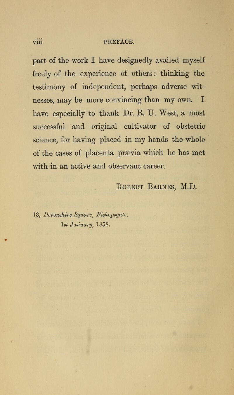 part of the work I have designedly availed myself freely of the experience of others: thinking the testimony of independent, perhaps adverse wit- nesses, may be more convincing than my own. I have especially to thank Dr. R U. West, a most successful and original cultivator of obstetric science, for having placed in my hands the whole of the cases of placenta prsevia which lie has met with in an active and observant career. Robert Barnes, M.D. 13, Devonshire Square* BisJiopsgate. 1st January, 1858.